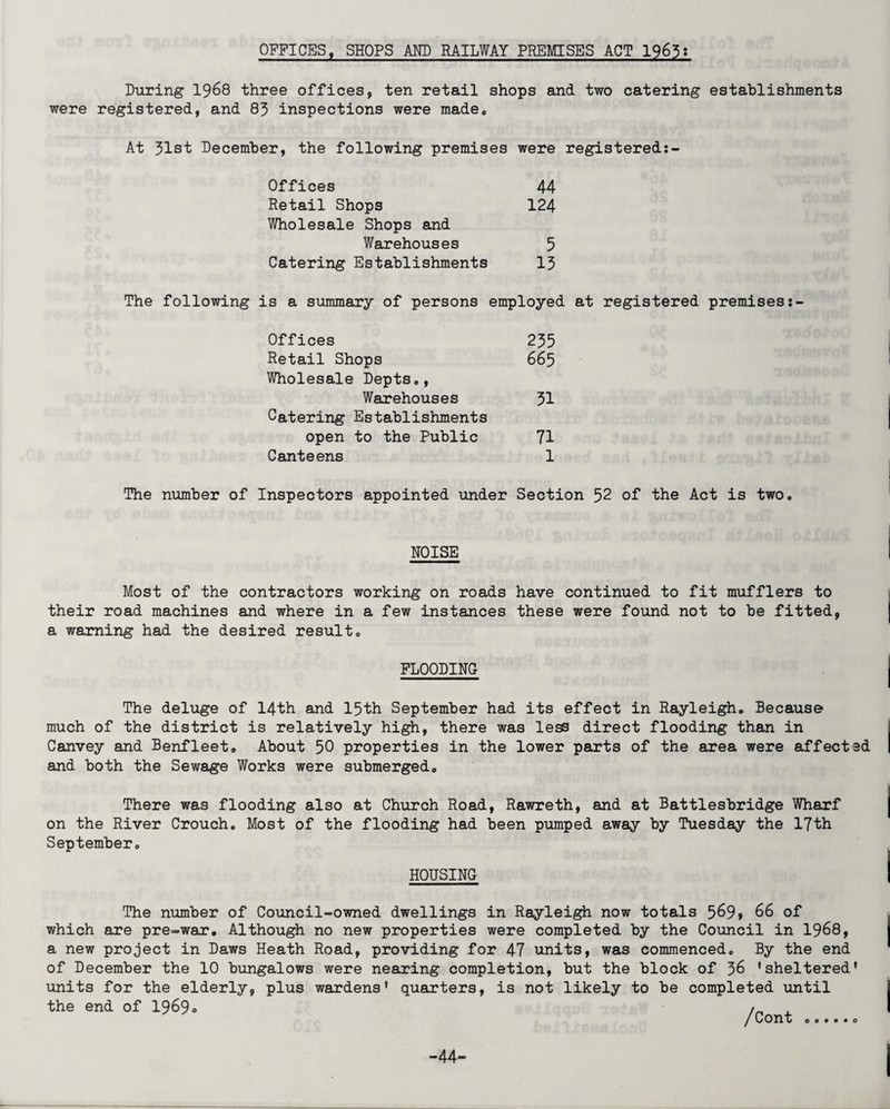 OFFICES, SHOPS AND RAILWAY PREMISES ACT 1965: During 1968 three offices, ten retail shops and two catering establishments were registered, and 83 inspections were made. At 31st December, the following premises were registered Offices 44 Retail Shops 124 Wholesale Shops and Warehouses 5 Catering Establishments 13 The following is a summary of persons employed at registered premises Offices 235 Retail Shops 665 Wholesale Depts., Warehouses 31 Catering Establishments open to the Public 71 Canteens 1 The number of Inspectors appointed under Section 52 of the Act is two. NOISE Most of the contractors working on roads have continued to fit mufflers to their road machines and where in a few instances these were found not to be fitted, a warning had the desired result* FLOODING The deluge of 14th and 15th September had its effect in Rayleighs Because much of the district is relatively high, there was less direct flooding than in Canvey and Benfleet. About 50 properties in the lower parts of the area were affected and both the Sewage Works were submerged,, There was flooding also at Church Road, Rawreth, and at Battlesbridge Wharf on the River Crouch. Most of the flooding had been pumped away by Tuesday the 17th September. HOUSING The number of Council-owned dwellings in Rayleigh now totals 569» 66 of which are pre-war. Although no new properties were completed by the Council in 1968, a new project in Daws Heath Road, providing for 47 units, was commenced. By the end of December the 10 bungalows were nearing completion, but the block of 36 'sheltered' units for the elderly, plus wardens' quarters, is not likely to be completed until the end of 1969® -44-