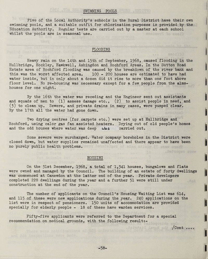SWIMMING POOLS Five of the Local Authority's schools in the Rural District have their own swimming pools, and a suitable outfit for chlorination purposes is provided by the Education Authority,, Regular tests are carried out by a master at each school whilst the pools are in seasonal use. FLOODING Heavy rain on the 14th and 15th of September, 1968, caused flooding in the Hullbridge, Hockley, Hawkwell, Ashingdon and Rochford Areas. In the Sutton Road Estate area of Rochford flooding was caused by the breakdown of the river bank and this was the worst affected area. 100 - 200 houses are estimated to have had water inside, but in only about a dozen did it rise to more than one foot above floor level. No re-housing was necessary except for a few people from the alms¬ houses for one night. By the l6th the water was receding and the Engineer sent out assistants and squads of men to (l) assess damage etc., (2) to assist people in need, and (3) to clean up. Sewers, and private drains in many cases, were pumped clear. By the 17th all the water had gone down. Two drying centres (for carpets etc.) were set up at Hullbridge and Rochford, using calor gas fan assisted heaters. Drying out of old people's homes and the odd houses where water was deep ufccS carried out. Some sewers were surcharged. Water company boreholes in the District were closed down, but water supplies remained unaffected and there appear to have been no purely public health problems. HOUSING On the 31st December, 1968, a total of 1,341 houses, bungalows and flats were owned and managed by the Council. The building of an estate of forty dwellings was commenced at Canewdon at the latter end of the year. Private developers completed 228 dwellings during the year and a further 51 were still under construction at the end of the year. The number of applicants on the Council's Housing Waiting List was 614, and 115 of these were new applications during the year. 240 applications on the list were in respect of pensioners. 150 units of accommodation are provided specially for elderly people - 18 of these have warden services. Fifty-five applicants were referred to the Department for a special recommendation on medical grounds, with the following results- /Cont .•.o -58-