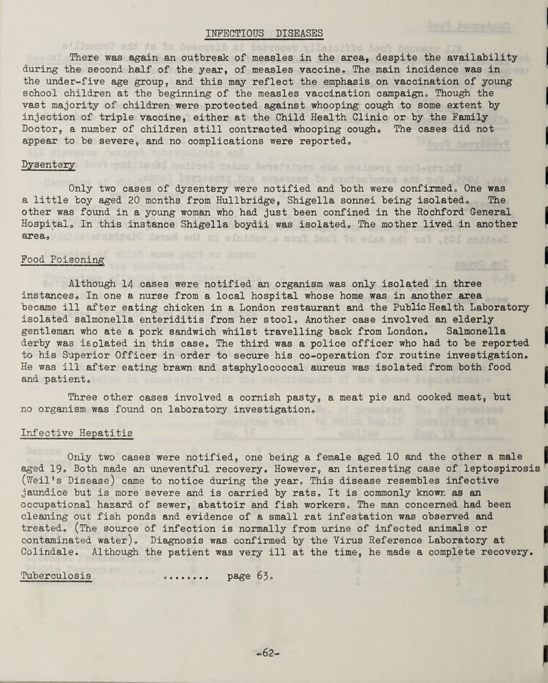 INFECTIOUS DISEASES There was again an outbreak of measles in the area, despite the availability during the second half of the year, of measles vaccine. The main incidence was in the under-five age group, and this may reflect the emphasis on vaccination of young school children at the beginning of the measles vaccination campaign. Though the vast majority of children were protected against whooping cough to some extent by injection of triple vaccine, either at the Child Health Clinic or by the Family Doctor, a number of children still contracted whooping cough. The cases did not appear to be severe, and no complications were reported. Dysentery Only two cases of dysentery were notified and both were confirmed. One was a little boy aged 20 months from Hullbridge, Shigella sonnei being isolated. The other was found in a young woman who had just been confined in the Rochford General Hospital, In this instance Shigella boydii was isolated. The mother lived in another area. Food Poisoning Although 14 cases were notified an organism was only isolated in three instances. In one a nurse from a local hospital whose home was in another area became ill after eating chicken in a London restaurant and the Public Health Laboratory isolated salmonella enteriditis from her stool. Another case involved an elderly gentleman who ate a pork sandwich whilst travelling back from London, Salmonella derby was isolated in this case. The third was a police officer who had to be reported to his Superior Officer in order to secure his co-operation for routine investigation. He was ill after eating brawn and staphylococcal aureus was isolated from both food and patient. Three other cases involved a cornish pasty, a meat pie and cooked meat, but no organism was found on laboratory investigation. Infective Hepatitis Only two cases were notified, one being a female aged 10 and the other a male aged 19o Both made an uneventful recovery. However, an interesting case of leptospirosis (Weil’s Disease) came to notice during the year. This disease resembles infective jaundice but is more severe and is carried by rats. It is commonly known as an. occupational hazard of sewer, abattoir and fish workers. The man concerned had been Gleaning out fish ponds and evidence of a small rat infestation was observed and treated, (The source of infection is normally from urine of infected animals or contaminated water). Diagnosis was confirmed by the Virus Reference Laboratory at Colindale. Although the patient was very ill at the time, he made a complete recovery. Tuberculosis .. page 63, -62-