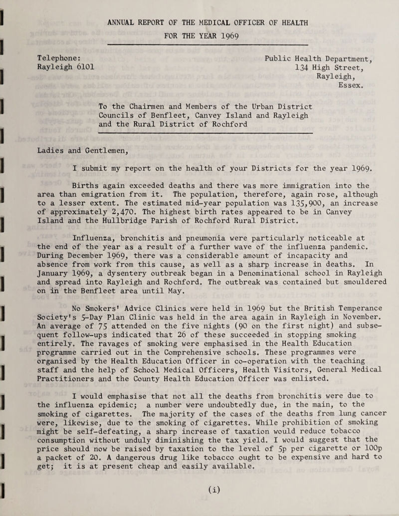 ANNUAL REPORT OF THE MEDICAL OFFICER OF HEALTH FOR THE YEAR I969 Telephone: Public Health Department, Rayleigh 6101 134 High Street, Rayleigh, Essex. To the Chairmen and Members of the Urban District Councils of Benfleet, Canvey Island and Rayleigh and the Rural District of Rochford Ladies and Gentlemen, I submit my report on the health of your Districts for the year I969. Births again exceeded deaths and there was more immigration into the area than emigration from it. The population, therefore, again rose, although to a lesser extent. The estimated mid-year population was 135>900> an increase of approximately 2,470* The highest birth rates appeared to be in Canvey Island and the Hullbridge Parish of Rochford Rural District. Influenza, bronchitis and pneumonia were particularly noticeable at the end of the year as a result of a further wave of the influenza pandemic. During December 1969, there was a considerable amount of incapacity and absence from work from this cause, as well as a sharp increase in deaths. In January 1969* a dysentery outbreak began in a Denominational school in Rayleigh and spread into Rayleigh and Rochford. The outbreak was contained but smouldered on in the Benfleet area until May. No Smokers' Advice Clinics were held in I969 but the British Temperance Society's 5-Day Plan Clinic was held in the area again in Rayleigh in November. An average of 75 attended on the five nights (90 on the first night) and subse¬ quent follow-ups indicated that 26 of these succeeded in stopping smoking entirely. The ravages of smoking were emphasised in the Health Education programme carried out in the Comprehensive schools. These programmes were organised by the Health Education Officer in co-operation with the teaching staff and the help of School Medical Officers, Health Visitors, General Medical Practitioners and the County Health Education Officer was enlisted. I would emphasise that not all the deaths from bronchitis were due to the influenza epidemic; a number were undoubtedly due, in the main, to the smoking of cigarettes. The majority of the cases of the deaths from lung cancer were, likewise, due to the smoking of cigarettes. While prohibition of smoking might be self-defeating, a sharp increase of taxation would reduce tobacco consumption without unduly diminishing the tax yield. I would suggest that the price should now be raised by taxation to the level of 5p per cigarette or lOOp a packet of 20. A dangerous drug like tobacco ought to be expensive and hard to get; it is at present cheap and easily available.