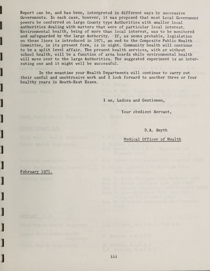 Governments., In each case, however, it was proposed that most Local Government powers be conferred on large County type Authorities with smaller local authorities dealing with matters that were of particular local interest. Environmental health, being of more than local interest, was to be monitored and safeguarded by the large Authority. If, as seems probable, legislation on these lines is introduced in 1971> an end to the Composite Public Health Committee, in its present form, is in sight. Community health will continue to be a split level affair. The present health services, with or without school health, will be a function of area boards while environmental health will move over to the large Authorities. The suggested experiment is an inter¬ esting one and it might well be successful. In the meantime your Health Departments will continue to carry out their useful and unobtrusive work and I look forward to another three or four healthy years in South-East Essex. I am, Ladies and Gentlemen, Your obedient Servant, D.A. Smyth Medical Officer of Health February 1971°