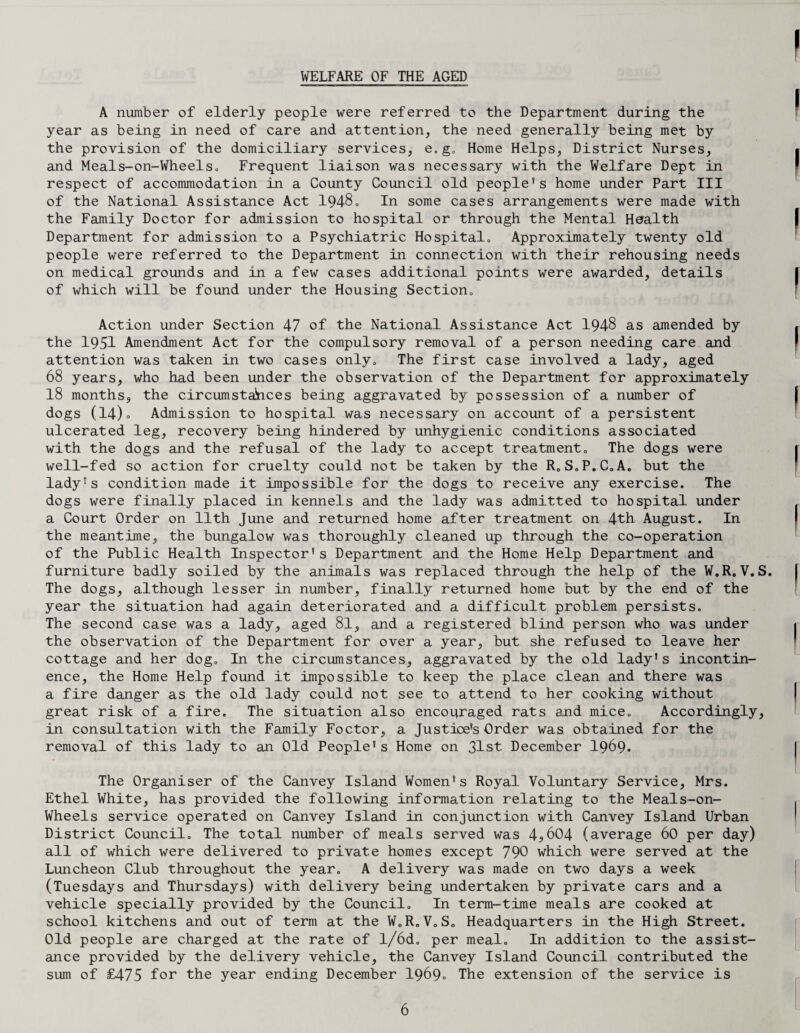 WELFARE OF THE AGED A number of elderly people were referred to the Department during the year as being in need of care and attention, the need generally being met by the provision of the domiciliary services, e.g. Home Helps, District Nurses, and Meals-on-Wheelso Frequent liaison was necessary with the Welfare Dept in respect of accommodation in a County Council old people’s home under Part III of the National Assistance Act 1948. In some cases arrangements were made with the Family Doctor for admission to hospital or through the Mental Health Department for admission to a Psychiatric Hospital,, Approximately twenty old people were referred to the Department in connection with their rehousing needs on medical grounds and in a few cases additional points were awarded, details of which will be found under the Housing Section„ Action under Section 47 of the National Assistance Act 1948 as amended by the 1951 Amendment Act for the compulsory removal of a person needing care and attention was taken in two cases only. The first case involved a lady, aged 68 years, who had been under the observation of the Department for approximately 18 months, the circumstahces being aggravated by possession of a number of dogs (14)o Admission to hospital was necessary on account of a persistent ulcerated leg, recovery being hindered by unhygienic conditions associated with the dogs and the refusal of the lady to accept treatment. The dogs were well-fed so action for cruelty could not be taken by the R.S.P.C.A. but the lady's condition made it impossible for the dogs to receive any exercise. The dogs were finally placed in kennels and the lady was admitted to hospital under a Court Order on 11th June and returned home after treatment on 4th August. In the meantime, the bungalow was thoroughly cleaned up through the co-operation of the Public Health Inspector’s Department and the Home Help Department and furniture badly soiled by the animals was replaced through the help of the W.R.V.S. The dogs, although lesser in number, finally returned home but by the end of the year the situation had again deteriorated and a difficult problem persists. The second case was a lady, aged 81, and a registered blind person who was under the observation of the Department for over a year, but she refused to leave her cottage and her dog. In the circumstances, aggravated by the old lady’s incontin¬ ence, the Home Help found it impossible to keep the place clean and there was a fire danger as the old lady could not see to attend to her cooking without great risk of a fire. The situation also encouraged rats a.nd mice. Accordingly, in consultation with the Family Foctor, a Justice’s Order was obtained for the removal of this lady to an Old People’s Home on 31st December I969. The Organiser of the Canvey Island Women’s Royal Voluntary Service, Mrs. Ethel White, has provided the following information relating to the Meals-on- Wheels service operated on Canvey Island in conjunction with Canvey Island Urban District Council. The total number of meals served was 4?604 (average 60 per day) all of which were delivered to private homes except 790 which were served at the Luncheon Club throughout the year. A delivery was made on two days a week (Tuesdays and Thursdays) with delivery being undertaken by private cars and a vehicle specially provided by the Council. In term-time meals are cooked at school kitchens and out of term at the W.R.V.S. Headquarters in the High Street. Old people are charged at the rate of l/6d„ per meal. In addition to the assist¬ ance provided by the delivery vehicle, the Canvey Island Council contributed the sum of £475 for the year ending December 1969. The extension of the service is