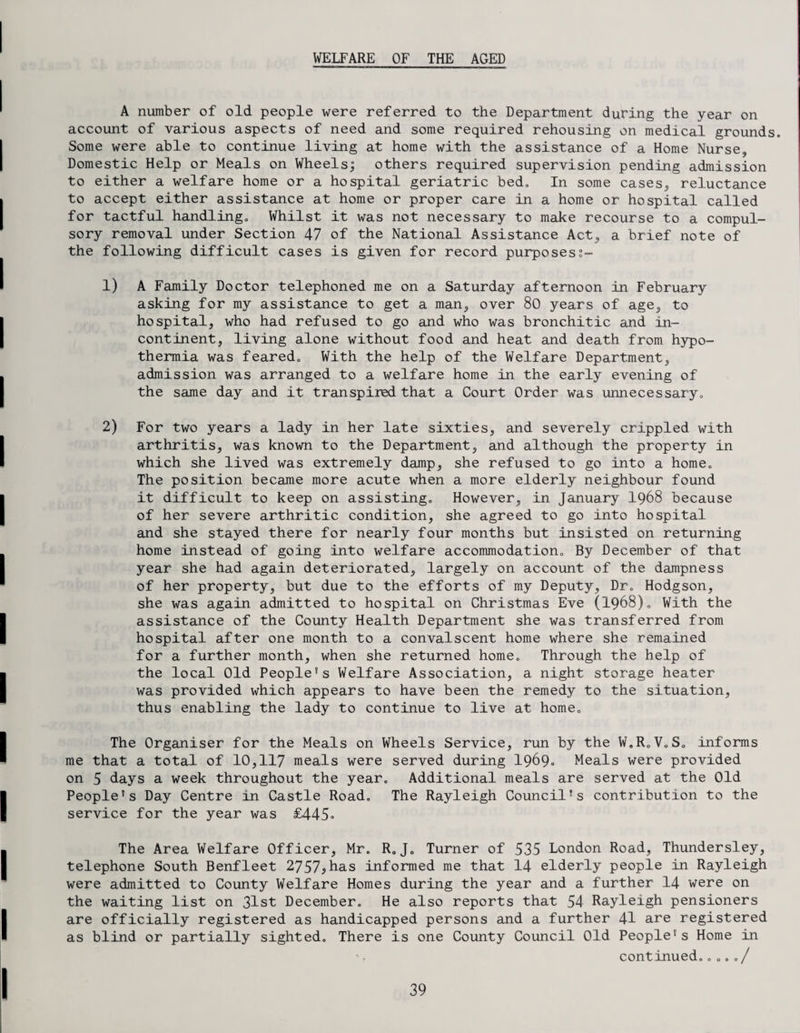 WELFARE OF THE AGED A number of old people were referred to the Department during the year on account of various aspects of need and some required rehousing on medical grounds. Some were able to continue living at home with the assistance of a Home Nurse, Domestic Help or Meals on Wheels; others required supervision pending admission to either a welfare home or a hospital geriatric bed. In some cases,, reluctance to accept either assistance at home or proper care in a home or hospital called for tactful handling. Whilst it was not necessary to make recourse to a compul¬ sory removal under Section 47 of the National Assistance Act, a brief note of the following difficult cases is given for record purposess- 1) A Family Doctor telephoned me on a Saturday afternoon in February asking for my assistance to get a man, over 80 years of age, to hospital, who had refused to go and who was bronchitic and in¬ continent, living alone without food and heat and death from hypo¬ thermia was feared. With the help of the Welfare Department, admission was arranged to a welfare home in the early evening of the same day and it transpired that a Court Order was unnecessary. 2) For two years a lady in her late sixties, and severely crippled with arthritis, was known to the Department, and although the property in which she lived was extremely damp, she refused to go into a home. The position became more acute when a more elderly neighbour found it difficult to keep on assisting. However, in January I968 because of her severe arthritic condition, she agreed to go into hospital and she stayed there for nearly four months but insisted on returning home instead of going into welfare accommodation. By December of that year she had again deteriorated, largely on account of the dampness of her property, but due to the efforts of my Deputy, Dr. Hodgson, she was again admitted to hospital on Christmas Eve (1968). With the assistance of the County Health Department she was transferred from hospital after one month to a convalscent home where she remained for a further month, when she returned home. Through the help of the local Old People’s Welfare Association, a night storage heater was provided which appears to have been the remedy to the situation, thus enabling the lady to continue to live at home. The Organiser for the Meals on Wheels Service, run by the W.R.VoS. informs me that a total of 10,117 meals were served during 1969- Meals were provided on 5 days a week throughout the year. Additional meals are served at the Old People's Day Centre in Castle Road. The Rayleigh Council’s contribution to the service for the year was £445° The Area Welfare Officer, Mr. R.J„ Turner of 535 London Road, Thundersley, telephone South Benfleet 2757*has informed me that 14 elderly people in Rayleigh were admitted to County Welfare Homes during the year and a further 14 were on the waiting list on 31st December. He also reports that 54 Rayleigh pensioners are officially registered as handicapped persons and a further 41 are registered as blind or partially sighted. There is one County Council Old People's Home in continued.„o../