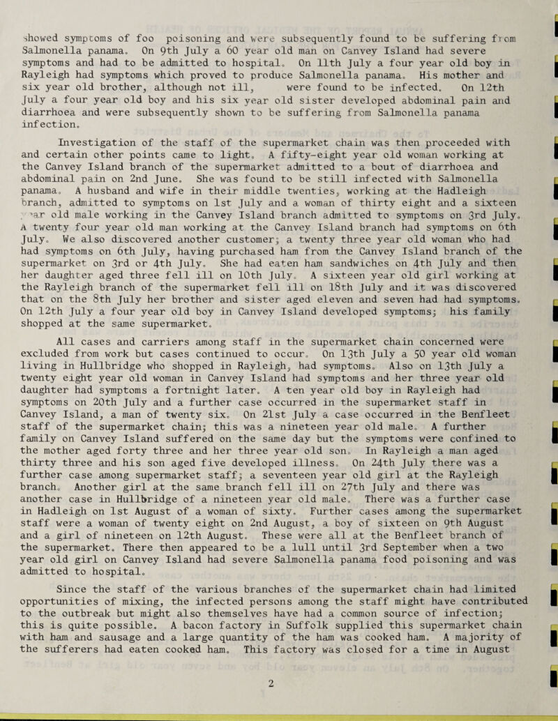 showed sympcorns of foo poisoning and were subsequently found to be suffering from Salmonella panama.. On 9th July a 60 year old man on Canvey Island had severe symptoms and had to be admitted to hospital.. On 11th July a four year old boy in Rayleigh had symptoms which proved to produce Salmonella panama,. His mother and six year old brother, although not ill, were found to be infected,, On 12th July a four year old boy and his six year old sister developed abdominal pain and diarrhoea and were subsequently shown to be suffering from Salmonella panama infection. Investigation of the staff of the supermarket chain was then proceeded with and certain other points came to light. A fifty-eight year old woman working at the Canvey Island branch of the supermarket admitted to a bout of diarrhoea and abdominal pain on 2nd June„ She was found to be still infected with Salmonella panama. A husband and wife in their middle twenties, working at the Hadleigh branch, admitted to symptoms on 1st July and a woman of thirty eight and a sixteen , iar old male working in the Canvey Island branch admitted to symptoms on 3rd July. A twenty four year old man working at the Canvey Island branch had symptoms on 6th July. We also discovered another customer; a twenty three year old woman who had had symptoms on 6th July, having purchased ham from the Canvey Island branch of the supermarket on 3rd or 4th July. She had eaten ham sandwiches on 4th July and then her daughter aged three fell ill on 10th July. A sixteen year old girl working at the Rayleigh branch of the supermarket fell ill on 18th July and it was discovered that on the 8th July her brother and sister aged eleven and seven had had symptoms. On 12th July a four year old boy in Canvey Island developed symptoms; his family shopped at the same supermarket. All cases and carriers among staff in the supermarket chain concerned were excluded from work but cases continued to occur. On 13th July a 50 year old woman living in Hullbridge who shopped in Rayleigh, had symptoms. Also on 13th July a twenty eight year old woman in Canvey Island had symptoms and her three year old daughter had symptoms a fortnight later. A ten year old boy in Rayleigh had symptoms on 20th July and a further case occurred in the supermarket staff in Canvey Island, a man of twenty six. On 21st July a case occurred in the Benfleet staff of the supermarket chain; this was a nineteen year old male. A further family on Canvey Island suffered on the same day but the symptoms were confined to the mother aged forty three and her three year old son. In Rayleigh a man aged thirty three and his son aged five developed illness. On 24th July there was a further case among supermarket staff; a seventeen year old girl at the Rayleigh branch. Another girl at the same branch fell ill on 27th July and there was another case in Hullbridge of a nineteen year old male. There was a further case in Hadleigh on 1st August of a woman of sixty. Further cases among the supermarket staff were a woman of twenty eight on 2nd August, a boy of sixteen on 9th August and a girl of nineteen on 12t,h August. These were all at the Benfleet branch of the supermarket. There then appeared to be a lull until 3rd September when a two year old girl on Canvey Island had severe Salmonella panama food poisoning and was admitted to hospital. Since the staff of the various branches of the supermarket chain had limited opportunities of mixing, the infected persons among the staff might have contributed to the outbreak but might also themselves have had a common source of infection; this is quite possible. A bacon factory in Suffolk supplied this supermarket chain with ham and sausage and a large quantity of the ham was cooked ham. A majority of the sufferers had eaten cooked ham. This factory was closed for a time in August