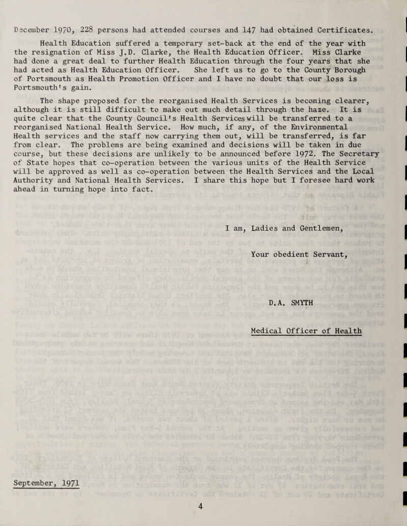 December 1970, 228 persons had attended courses and 147 had obtained Certificates. Health Education suffered a temporary set-back at the end of the year with the resignation of Miss J.D. Clarke, the Health Education Officer. Miss Clarke had done a great deal to further Health Education through the four years that she had acted as Health Education Officer. She left us to go to the County Borough of Portsmouth as Health Promotion Officer and I have no doubt that our loss is Portsmouth's gain. The shape proposed for the reorganised Health Services is becoming clearer, although it is still difficult to make out much detail through the haze. It is quite clear that the County Council's Health Services will be transferred to a reorganised National Health Service. How much, if any, of the Environmental Health services and the staff now carrying them out, will be transferred, is far from clear. The problems are being examined and decisions will be taken in due course, but these decisions are unlikely to be announced before 1972. The Secretary of State hopes that co-operation between the various units of the Health Service will be approved as well as co-operation between the Health Services and the Local Authority and National Health Services. I share this hope but I foresee hard work ahead in turning hope into fact. I am, Ladies and Gentlemen, Your obedient Servant, D.A. SMYTH Medical Officer of Health September, 1971