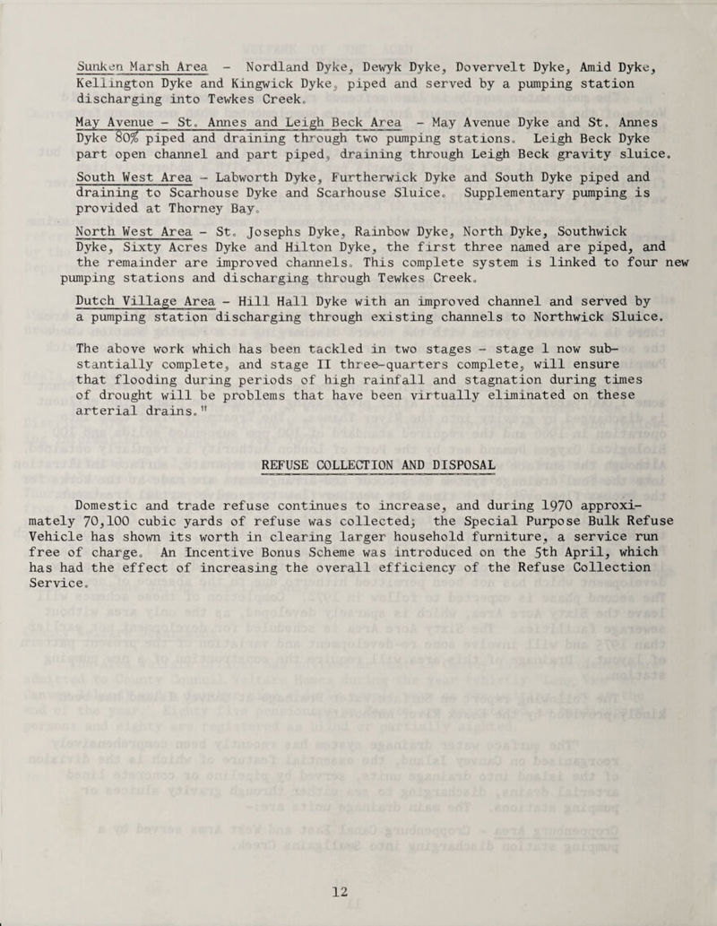 Sunken Marsh Area - Nordland Dyke, Dewyk Dyke, Dovervelt Dyke, Amid Dyke, Kellington Dyke and Kingwick Dyke, piped and served by a pumping station discharging into Tewkes Creek„ May Avenue - St. Annes and Leigh Beck Area - May Avenue Dyke and St. Annes Dyke S0% piped and draining through two pumping stations. Leigh Beck Dyke part open channel and part piped, draining through Leigh Beck gravity sluice. South West Area - Labworth Dyke, Furtherwick Dyke and South Dyke piped and draining to Scarhouse Dyke and Scarhouse Sluice. Supplementary pumping is provided at Thorney Bay. North West Area - St. Josephs Dyke, Rainbow Dyke, North Dyke, Southwick Dyke, Sixty Acres Dyke and Hilton Dyke, the first three named are piped, and the remainder are improved channels. This complete system is linked to four new pumping stations and discharging through Tewkes Creek. Dutch Village Area - Hill Hall Dyke with an improved channel and served by a pumping station discharging through existing channels to Northwick Sluice. The above work which has been tackled in two stages - stage 1 now sub¬ stantially complete, and stage II three-quarters complete, will ensure that flooding during periods of high rainfall and stagnation during times of drought will be problems that have been virtually eliminated on these arterial drains.,! REFUSE COLLECTION AND DISPOSAL Domestic and trade refuse continues to increase, and during 1970 approxi¬ mately 70,100 cubic yards of refuse was collected; the Special Purpose Bulk Refuse Vehicle has shown its worth in clearing larger household furniture, a service run free of charge. An Incentive Bonus Scheme was introduced on the 5th April, which has had the effect of increasing the overall efficiency of the Refuse Collection Service.