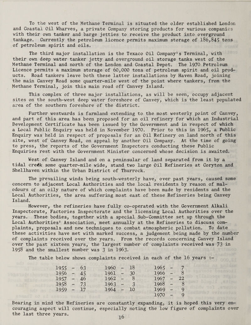 To the west of the Methane Terminal is situated the older established London and Coastal Oil Wharves, a private Company storing products for various companies with their own tanker and barge jetties to receive the product into overground tankage,, Currently the petroleum licence permits maximum storage of 186,845 tons of petroleum spirit and oils. The third major installation is the Texaco Oil Company* s Terminal, with their own deep water tanker jetty and overground oil storage tanks west of the Methane Terminal and north of the London and Coastal Depoto The 1970 Petroleum Licence permits a maximum storage of 60,000 tons of petroleum spirit and oil prod¬ ucts. Road tankers leave both these latter installations by Haven Road, joining the main Canvey Road some quarter-mile west of the point where tankers, from the Methane Terminal, join this main road off Canvey Island. This complex of three major installations, as will be seen, occupy adjacent sites on the south-west deep water foreshore of Canvey, which is the least populated area of the southern foreshore of the district. Further westwards is farmland extending to the most westerly point of Canvey, and part of this area has been proposed for an oil refinery for which an Industrial Development Certificate has been issued by the Government and in respect of which a Local Public Enquiry was held in November 1970- Prior to this in 1965* a Public Enquiry was held in respect of proposals for an Oil Refinery on land north, of this site, west of Canvey Road, on appeal by another Oil Company. At the time of going to press, the reports of the Government Inspectors conducting these Public Enquiries rest with the Government Minister concerned whose decision is awaited. West of Canvey Island and on a peninsular of land separated from it by a tidal cre^k some quarter-mile wide, stand two large Oil Refineries at Coryton and Shellhaven within the Urban District of Thurrock. The prevailing winds being south-westerly have, over past years, caused some concern to adjacent Local Authorities and the local residents by reason of mal- odours cf an oily nature of which complaints have been made by residents and the Local Authorities, the area suffering most east of these Refineries being Canvey Island. However, the refineries have fully co-operated with the Government Alkali Inspectorate, Factories Inspectorate and the licensing Local Authorities over the years. These bodies, together with a special Sub-Committee set up through the Local Authorities’ Association, meet annually at the Refineries to discuss com¬ plaints, proposals and new techniques to combat atmospheric pollution. To date these activities have met with marked success, a judgement being made by the number of complaints received over the years. From the records concerning Canvey Island over the past sixteen years, the largest number of complaints received was 73 in 1958 and the smallest number was 3 in 1963- The table below shows complaints received in each of the 16 years s- 1955 - 63 i960 - 18 1965 - 7 1956 - 45 1961 - 30 1966 - 8 1957 - 46 1962 - 8 1967 - 22 1958 - 73 1963 - 3 1968 - 8 1959 - 17 1964 - 10 1969 - 9 1970 - 9 Bearing in mind the Refineries are constantly expanding, it is hoped this very en¬ couraging aspect will continue, especially noting the low figure of complaints over the last three years. ,