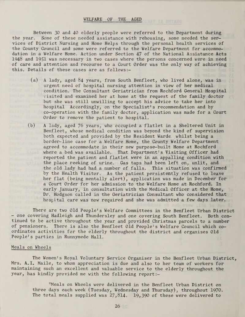 WELFARE OF THE AGED Between 30 and 40 elderly people were referred to the Department during the year0 Some of these needed assistance with rehousing, some needed the ser¬ vices of District Nursing and Home Helps through the personal health services of the County Council and some were referred to the Welfare Department for accommo¬ dation in a Welfare Home, Action under Section 47 of the National Assiatance Acts 1948 and 1951 was necessary in two cases where the persons concerned were in need of care and attention and recourse to a Court Order was the only way of achieving this, Details of these cases are as followss- A lady, aged 84 years, from South Benfleet, who lived alone, was in urgent need of hospital nursing attention in view of her medical condition. The Consultant Geriatrician from Rochford General Hospital visited and examined her at home at the request of the family doctor but she was still unwilling to accept his advice to take her into hospital Accordingly, on the Specialist's recommendation and by co-operation with the family doctor, application was made for a Court Order to remove the patient to hospital, A lady, aged 76 years, who occupied a flatlet in a Sheltered Unit in Benfleet, whose medical condition was beyond the kind of supervision both expected and provided by the Resident Warde whilst being a border-line case for a Welfare Home, the County Welfare Department agreed to accommodate in their new purpose-built Home at Rochford where a bed was available. That Department's Visiting Officer had reported the patient and flatlet were in an appalling condition with the place reeking of urine. Gas taps had been left on, unlit, and the old lady had had a number of falls. This situation was confirmed by the Health Visitor, As the patient persistently refused to leave her flat (being mentally alert), application was made in December for a Court Order for her admission to the Welfare Home at Rochford, In early January, in consultation with the Medical Officer at the Home, Dr, Hodgson called in the Geriatrician Consultant who considered that hospital care was now required and she was admitted a few days later. There are two Old People's Welfare Committees in the Benfleet Urban District - one covering Hadleigh and Thundersley and one covering South Benfleet, Both con¬ tinued to be active throughout the year and provided Christmas parcels to a number of pensioners. There is also the Benfleet Old People’s Welfare Council which co¬ ordinates activities for the elderly throughout the district and organises Old People's parties in Runnymede Hall. Meals on Wheels The Women's Royal Voluntary Service Organiser in the Benfleet Urban District, Mrs. A,I. Maile, to whom appreciation is due and also to her team of workers for maintaining such an excellent and valuable service to the elderly throughout the year, has kindly provided me with the following reports- Meals on Wheels were delivered in the Benfleet Urban District on three days each week (Tuesday, Wednesday and Thursday), throughout 1970, The total meals supplied was 27,8l4o 19,390 of these were delivered to (a) (b)