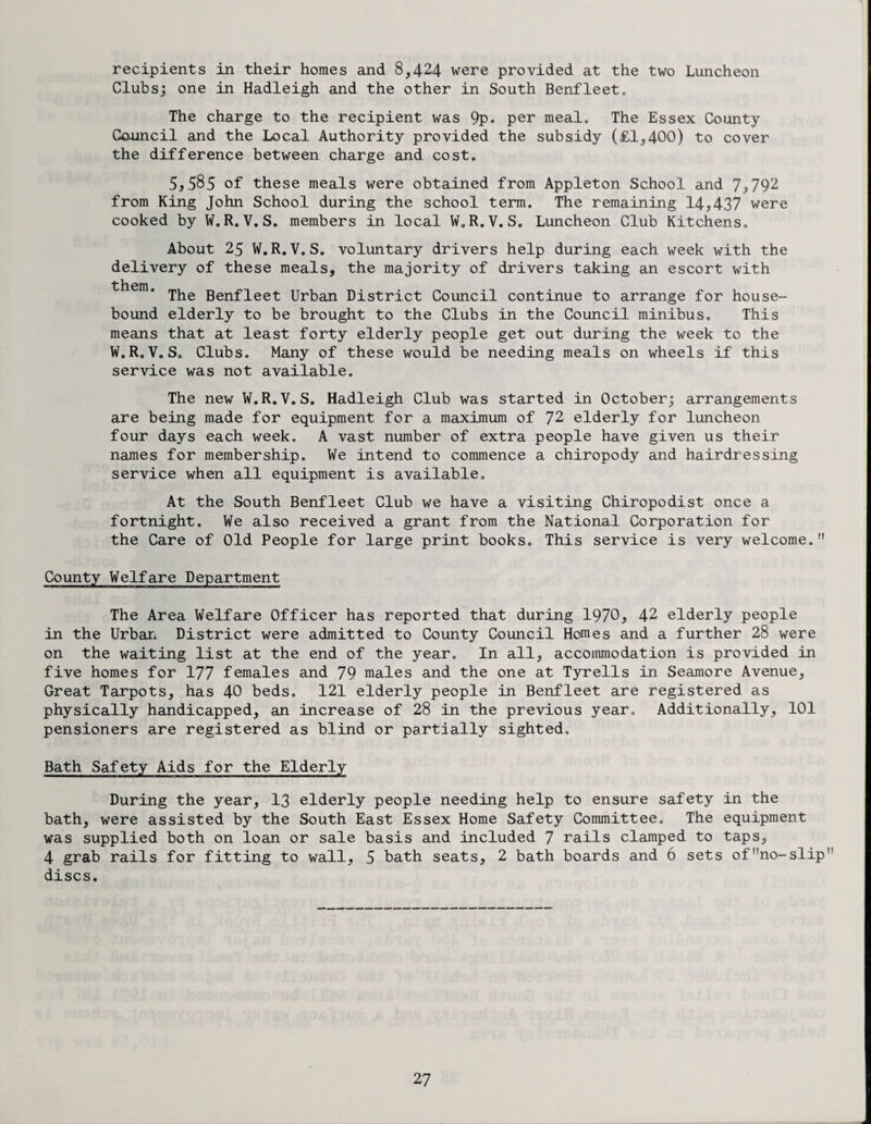 recipients in their homes and 8,424 were provided at the two Luncheon Clubs; one in Hadleigh and the other in South Benfleeto The charge to the recipient was 9p. per meal. The Essex County Council and the Local Authority provided the subsidy (£1,400) to cover the difference between charge and cost. 5,585 of these meals were obtained from Appleton School and 7,792 from King John School during the school term. The remaining 14,437 were cooked by W.R. V. S. members in local W.R.V. S. Luncheon Club Kitchens. About 25 W.R.V.S. voluntary drivers help during each week with the delivery of these meals, the majority of drivers taking an escort with them, iji^g Benfleet Urban District Council continue to arrange for house¬ bound elderly to be brought to the Clubs in the Council minibus. This means that at least forty elderly people get out during the week to the W.R.VoS. Clubs. Many of these would be needing meals on wheels if this service was not available. The new W.R.V.S. Hadleigh Club was started in October; arrangements are being made for equipment for a maximum of 72 elderly for luncheon four days each week. A vast number of extra people have given us their names for membership. We intend to commence a chiropody and hairdressing service when all equipment is available. At the South Benfleet Club we have a visiting Chiropodist once a fortnight. We also received a grant from the National Corporation for the Care of Old People for large print books. This service is very welcome. The Area Welfare Officer has reported that during 1970, 42 elderly people in the Urban District were admitted to County Council Homes and a further 28 were on the waiting list at the end of the year. In all, accommodation is provided in five homes for 177 females and 79 males and the one at Tyrells in Seamore Avenue, Great Tarpots, has 40 beds. 121 elderly people in Benfleet are registered as physically handicapped, an increase of 28 in the previous year. Additionally, 101 pensioners are registered as blind or partially sighted. Bath Safety Aids for the Elderly During the year, 13 elderly people needing help to ensure safety in the bath, were assisted by the South East Essex Home Safety Committee. The equipment was supplied both on loan or sale basis and included 7 rails clamped to taps, 4 grab rails for fitting to wall, 5 bath seats, 2 bath boards and 6 sets of^o-slip' discs.