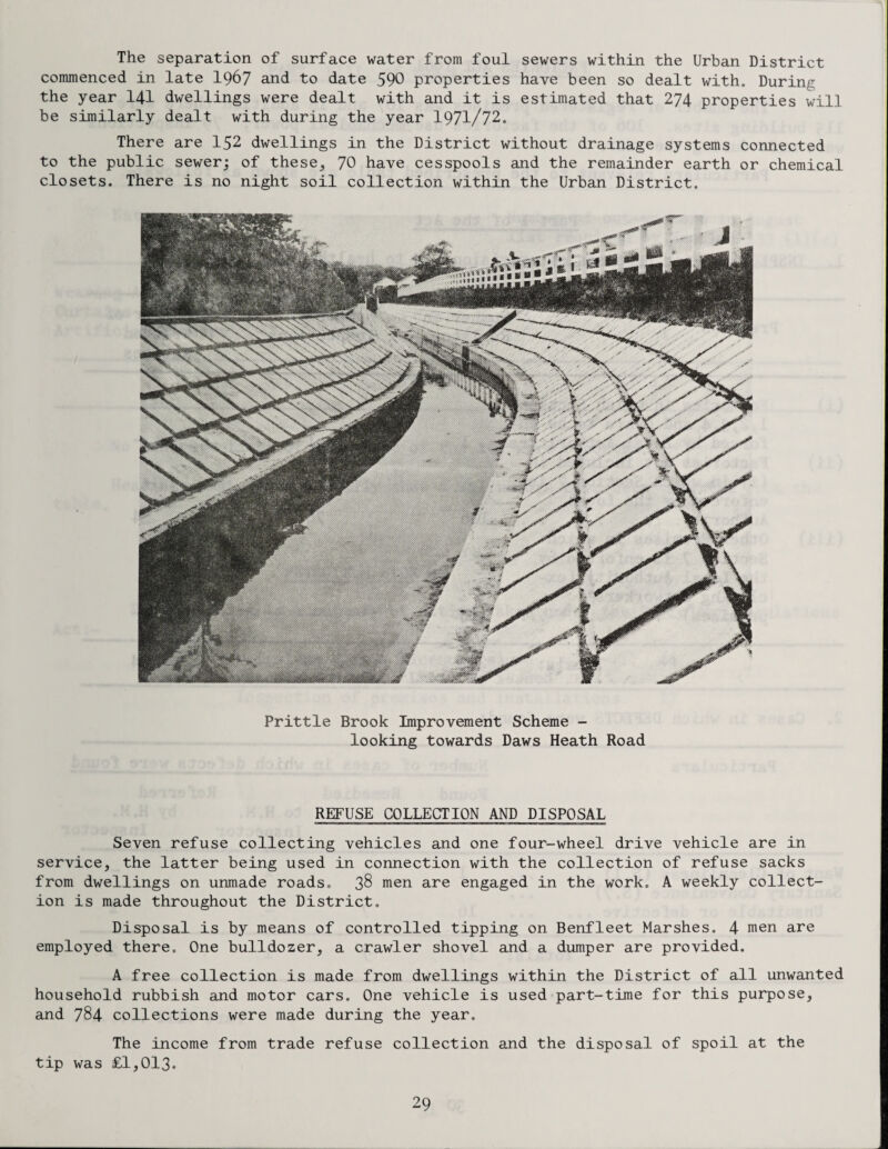 The separation of surface water from foul sewers within the Urban District commenced in late I967 and to date 590 properties have been so dealt with. During the year 14-1 dwellings were dealt with and it is estimated that 274 properties will be similarly dealt with during the year 1971/72. There are 152 dwellings in the District without drainage systems connected to the public sewer; of these,, 70 have cesspools and the remainder earth or chemical closets. There is no night soil collection within the Urban District. Prittle Brook Improvement Scheme - looking towards Daws Heath Road REFUSE COLLECTION AND DISPOSAL Seven refuse collecting vehicles and one four-wheel drive vehicle are in service, the latter being used in connection with the collection of refuse sacks from dwellings on unmade roads. 38 men are engaged in the work. A weekly collect¬ ion is made throughout the District. Disposal is by means of controlled tipping on Benfleet Marshes. 4 men are employed there. One bulldozer, a crawler shovel and a dumper are provided. A free collection is made from dwellings within the District of all unwanted household rubbish and motor cars. One vehicle is used part-time for this purpose, and 784 collections were made during the year. The income from trade refuse collection and the disposal of spoil at the tip was £1,013.