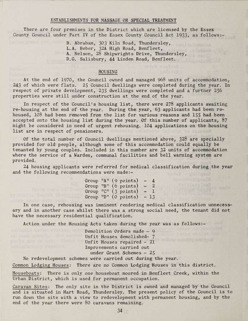 ESTABLISHMENTS FOR MASSAGE OR SPECIAL TREATMENT There are four premises in the District which are licensed by the Essex County Council under Part IV of the Essex County Council Act 1933> as followsi- B. Abraham, 303 Kiln Road, Thundersley, L. A. Beber, 32A High Road, Benfleet, A„ Nelson, 28 Shipwrights Drive, Thundersley, D0G„ Salisbury, 44 Linden Road, Benfleeto HOUSING At the end of 1970, the Council owned and managed 968 units of accommodation, 243 of which were flats. 25 Council dwellings were completed during the year. In respect of private development, 235 dwellings were completed and a furtner 256 properties were still under construction at the end of the year. In respect of the Council's housing list, there were 278 applicants awaiting re-housing at the end of the year. During the year, 63 applicants had been re¬ housed, 108 had been removed from the list for various reasons and 155 had been accepted onto the housing list during the year. Of this number of applicants, 87 might be considered in need of urgent rehousing. 104 applications on the housing list are in respect of pensioners. Of the total number of Council dwellings mentioned above, 328 are specially provided for old people, although some of this accommodation could equally be tenanted by young couples. Included in this number are 32 units of accommodation where the service of a Warden, communal facilities and bell warning system are provided. 24 housing applicants were referred for medical classification during the year and the following recommendations were mades- Group nA (9 points) - 4 Group B (6 points) - 2 Group ”C (3 points) - 1 Group Dn (0 points) - 13 In one case, rehousing was imminent rendering medical classification unnecess¬ ary and in another case whilst there was a strong social need, the tenant did not have the necessary residential qualification. Action under the Housing Acts taken during the year was as follows1- Demolition Orders made - 9 Unfit Houses demolished- 7 Unfit Houses repaired - 21 Improvements carried out under Grant Schemes - 25 No redevelopment schemes were carried out during the year. Common Lodging Houses; There are no Common Lodging Houses in this district. Houseboats; There is only one houseboat moored in Benfleet Creek, within the Urban District, which is used for permanent occupation. Caravan Sites; The only site in the District is owned and managed by the Council and is situated in Hart Road, Thundersley. The present policy of the Council is to run down the site with a view to redevelopment with permanent housing, and by the end of the year there were 80 caravans remaining.