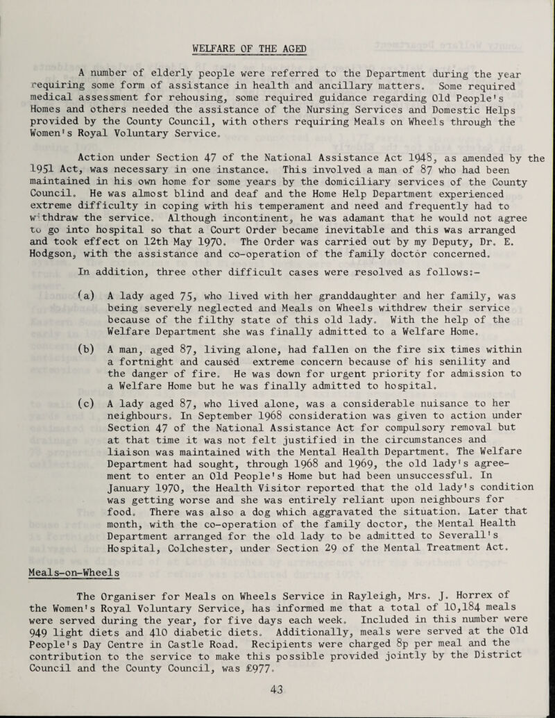WELFARE OF THE AGED A number of elderly people were referred to the Department during the year requiring some form of assistance in health and ancillary matters. Some required medical assessment for rehousing, some required guidance regarding Old People's Homes and others needed the assistance of the Nursing Services and Domestic Helps provided by the County Council, with others requiring Meals on Wheels through the Women's Royal Voluntary Service. Action under Section 47 of the National Assistance Act 1943, as amended by the 1951 Act, was necessary in one instance. This involved a man of 87 who had been maintained in his own home for some years by the domiciliary services of the County Council. He was almost blind and deaf and the Home Help Department experienced extreme difficulty in coping with his temperament and need and frequently had to withdraw the service. Although incontinent, he was adamant that he would not agree to go into hospital so that a Court Order became inevitable and this was arranged and took effect on 12th May 1970. The Order was carried out by my Deputy, Dr. E. Hodgson, with the assistance and co-operation of the family doctor concerned. In addition, three other difficult cases were resolved as followss- (a) A lady aged 75, who lived with her granddaughter and her family, was being severely neglected and Meals on Wheels withdrew their service because of the filthy state of this old lady. With the help of the Welfare Department she was finally admitted to a Welfare Home. (b) A man, aged 87, living alone, had fallen on the fire six times within a fortnight and caused extreme concern because of his senility and the danger of fire. He was down for urgent priority for admission to a Welfare Home but he was finally admitted to hospital. (c) A lady aged 87, who lived alone, was a considerable nuisance to her neighbours. In September I968 consideration was given to action under Section 47 of the National Assistance Act for compulsory removal but at that time it was not felt justified in the circumstances and liaison was maintained with the Mental Health Department. The Welfare Department had sought, through 1968 and 1969* the old lady's agree¬ ment to enter an Old People's Home but had been unsuccessful. In January 1970, the Health Visitor reported that the old lady's condition was getting worse and she was entirely reliant upon neighbours for food. There was also a dog which aggravated the situation. Later that month, with the co-operation of the family doctor, the Mental Health Department arranged for the old lady to be admitted to Severall's Hospital, Colchester, under Section 29 of the Mental Treatment Act. Meals-on-Wheels The Organiser for Meals on Wheels Service in Rayleigh, Mrs. J. Horrex of the Women's Royal Voluntary Service, has informed me that a total of 10,184 meals were served during the year, for five days each week. Included in this number were 949 light diets and 410 diabetic diets. Additionally, meals were served at the Old People's Day Centre in Castle Road. Recipients were charged 8p per meal and the contribution to the service to make this possible provided jointly by the District Council and the County Council, was £977=