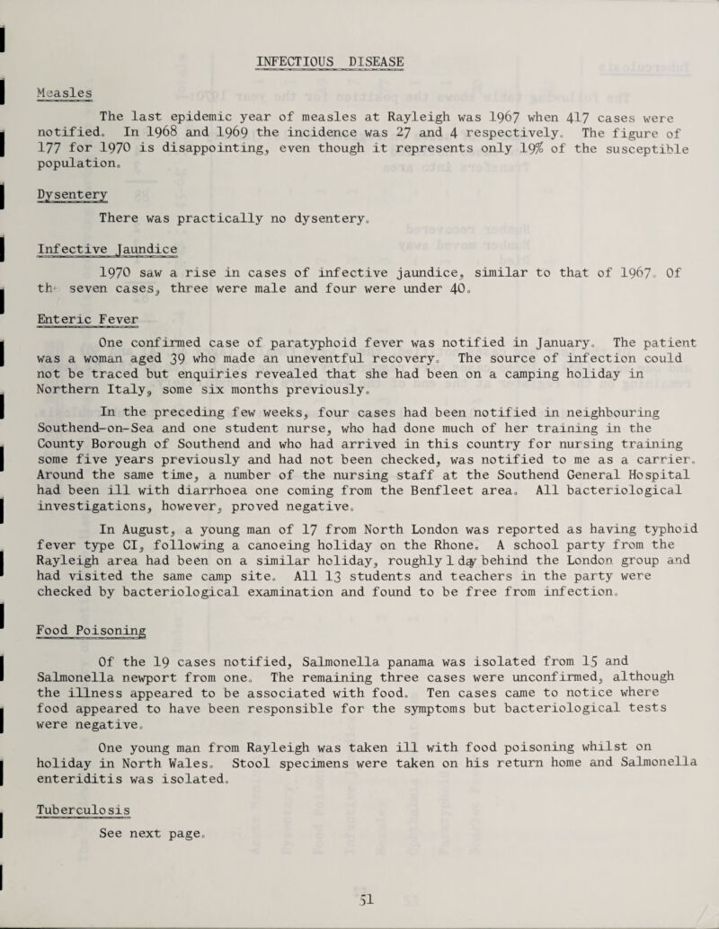 INFECTIOUS DISEASE Measles The last epidemic year of measles at Rayleigh was 1967 when 417 cases were notified. In I968 and I969 the incidence was 27 and 4 respectively. The figure of 177 for 1970 is disappointing, even though it represents only 19% of the susceptible population. Dysentery There was practically no dysentery. Infective Jaundice 1970 saw a rise in cases of infective jaundice, similar to that of 1967, Of th- seven cases., three were male and four were under 40, Enteric Fever One confirmed case of paratyphoid fever was notified in January, The patient was a. woman aged 39 who made an uneventful recovery. The source of infection could not be traced but enquiries revealed that she had been on a camping holiday in Northern Italy,, some six months previously. In the preceding few weeks, four cases had been notified in neighbouring Southend-on-Sea and one student nurse, who had done much of her training in the County Borough of Southend and who had arrived in this country for nursing training some five years previously and had not been checked, was notified to me as a carrier. Around the same time, a number of the nursing staff at the Southend General Hospital had been ill with diarrhoea one coming from the Benfleet area. All bacteriological investigations, however, proved negative. In August, a young man of 17 from North London was reported as having typhoid fever type Cl, following a canoeing holiday on the Rhone, A school party from the Rayleigh area had been on a similar holiday, roughly 1 d<y behind the London group and had visited the same camp site. All 13 students and teachers in the party were checked by bacteriological examination and found to be free from infection. Food Poisoning Of the 19 cases notified. Salmonella panama was isolated from 15 and Salmonella newport from one. The remaining three cases were unconfirmed, although the illness appeared to be associated with food. Ten cases came to notice where food appeared to have been responsible for the symptoms but bacteriological tests were negative. One young man from Rayleigh was taken ill with food poisoning whilst on holiday in North Wales, Stool specimens were taken on his return home and Salmonella enteriditis was isolated. Tuberculosis See next page.