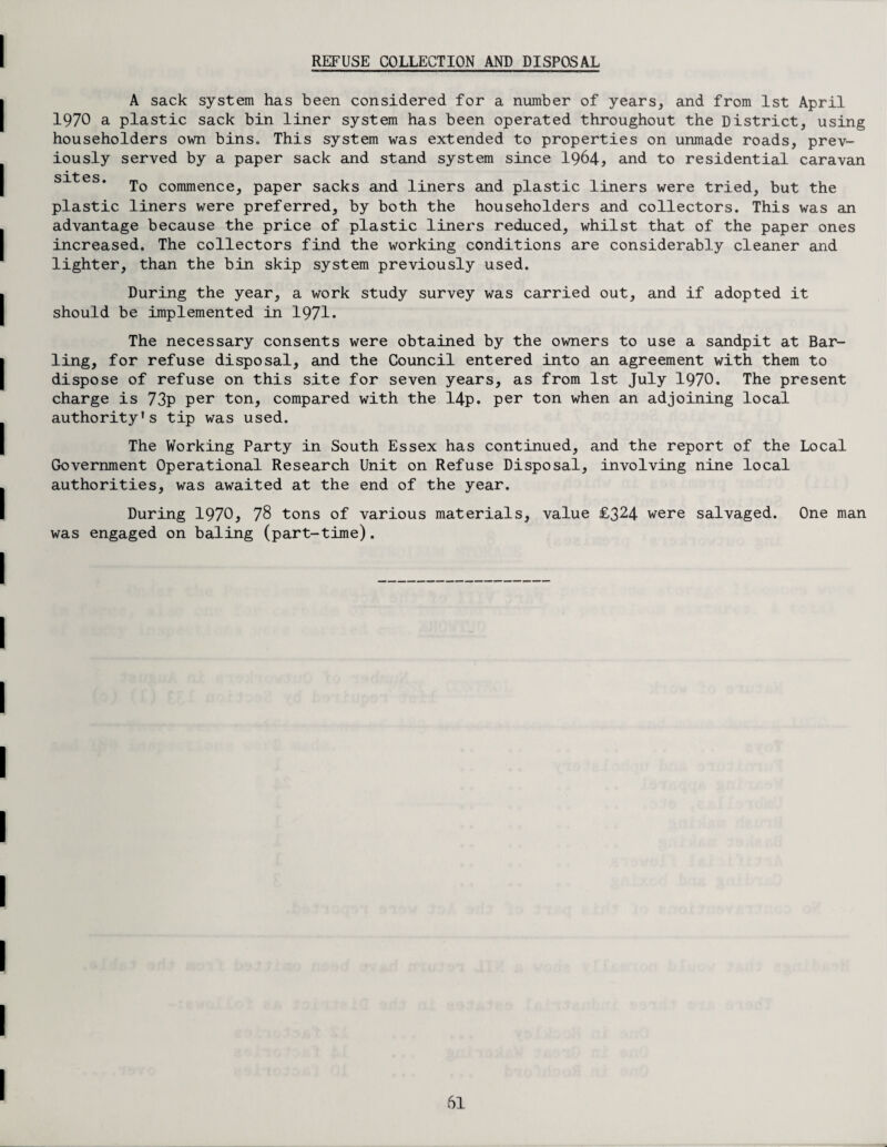 REFUSE COLLECTION AND DISPOSAL A sack system has been considered for a number of years, and from 1st April 1970 a plastic sack bin liner system has been operated throughout the District, using householders own bins. This system was extended to properties on unmade roads, prev¬ iously served by a paper sack and stand system since 1964* and to residential caravan sit e s To commence, paper sacks and liners and plastic liners were tried, but the plastic liners were preferred, by both the householders and collectors. This was an advantage because the price of plastic liners reduced, whilst that of the paper ones increased. The collectors find the working conditions are considerably cleaner and lighter, than the bin skip system previously used. During the year, a work study survey was carried out, and if adopted it should be implemented in 1971. The necessary consents were obtained by the owners to use a sandpit at Bar¬ ling, for refuse disposal, and the Council entered into an agreement with them to dispose of refuse on this site for seven years, as from 1st July 1970. The present charge is 73p per ton, compared with the 14p. per ton when an adjoining local authority's tip was used. The Working Party in South Essex has continued, and the report of the Local Government Operational Research Unit on Refuse Disposal, involving nine local authorities, was awaited at the end of the year. During 1970, 78 tons of various materials, value £324 were salvaged. One man was engaged on baling (part-time).