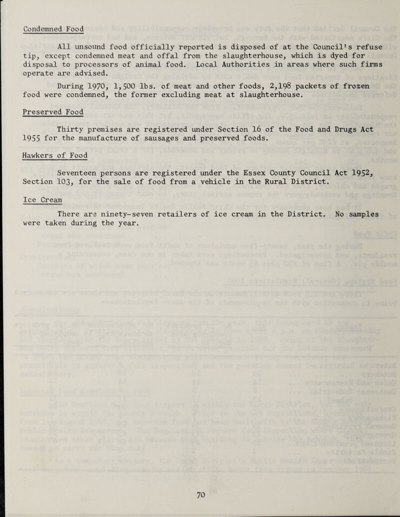 Condemned Food All unsound food officially reported is disposed of at the Council1s refuse tip, except condemned meat and offal from the slaughterhouse, which is dyed for disposal to processors of animal food. Local Authorities in areas where such firms operate are advised. During 1970, 1,500 lbs. of meat and other foods, 2,198 packets of frozen food were condemned, the former excluding meat at slaughterhouse. Preserved Food Thirty premises are registered under Section 16 of the Food and Drugs Act 1955 for the manufacture of sausages and preserved foods. Hawkers of Food Seventeen persons are registered under the Essex County Council Act 1952, Section 103, for the sale of food from a vehicle in the Rural District. Ice Cream There are ninety-seven retailers of ice cream in the District. No samples were taken during the year.