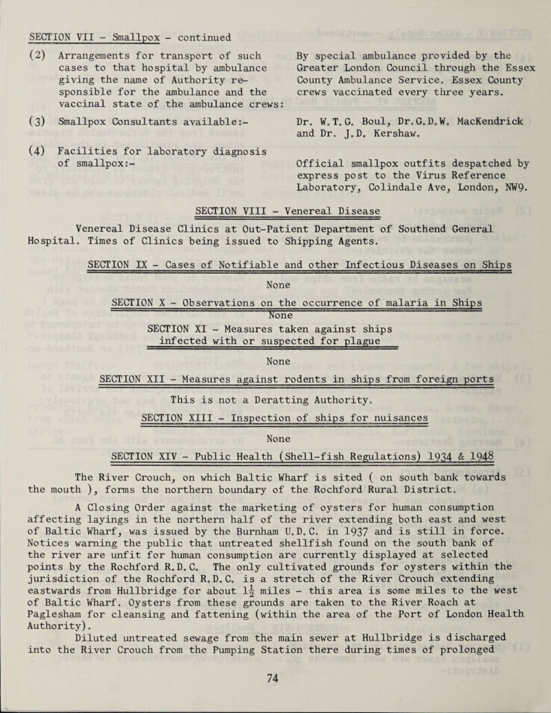 SECTION VII - Smallpox - continued (2) Arrangements for transport of such cases to that hospital by ambulance giving the name of Authority re¬ sponsible for the ambulance and the vaccinal state of the ambulance crewss (3) Smallpox Consultants availables- (4) Facilities for laboratory diagnosis of smallpox By special ambulance provided by the Greater London Council through the Essex County Ambulance Service. Essex County crews vaccinated every three years. Dr. W. T. G. Boul, Dr.G„D0W0 MacKendrick and Dr. J0D. Kershaw. Official smallpox outfits despatched by express post to the Virus Reference Laboratory, Colindale Ave, London, NW9. SECTION VIII - Venereal Disease Venereal Disease Clinics at Out-Patient Department of Southend General Hospital. Times of Clinics being issued to Shipping Agents. SECTION IX - Cases of Notifiable and other Infectious Diseases on Ships None SECTION X - Observations on the occurrence of malaria in Ships None “““ SECTION XI - Measures taken against ships infected with or suspected for plague None SECTION XII - Measures against rodents in ships from foreign ports This is not a Deratting Authority. SECTION XIII - Inspection of ships for nuisances None SECTION XIV - Public Health (Shell-fish Regulations) 1934 & 1948 The River Crouch, on which Baltic Wharf is sited ( on south bank towards the mouth ), forms the northern boundary of the Rochford Rural District. A Closing Order against the marketing of oysters for human consumption affecting layings in the northern half of the river extending both east and west of Baltic Wharf, was issued by the Burnham U.D.C. in 1937 and is still in force. Notices warning the public that untreated shellfish found on the south bank of the river are unfit for human consumption are currently displayed at selected points by the Rochford R.D.C. The only cultivated grounds for oysters within the jurisdiction of the Rochford R.D.C. is a stretch of the River Crouch extending eastwards from Hullbridge for about 1^ miles - this area is some miles to the west of Baltic Wharf. Oysters from these grounds are taken to the River Roach at Paglesham for cleansing and fattening (within the area of the Port of London Health Authority). Diluted untreated sewage from the main sewer at Hullbridge is discharged into the River Crouch from the Pumping Station there during times of prolonged