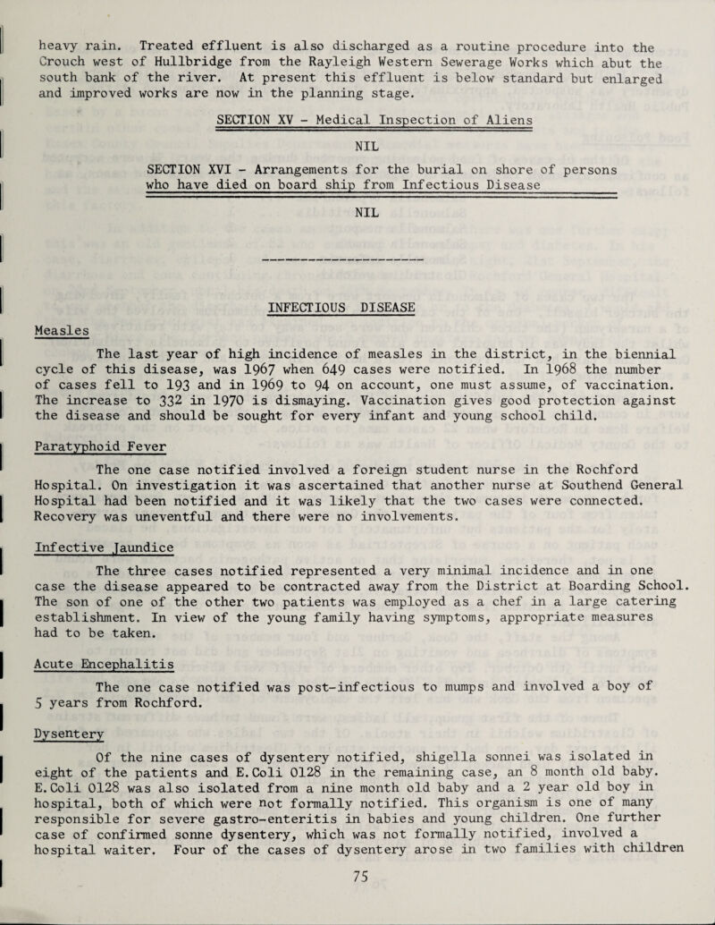 heavy rain. Treated effluent is also discharged as a routine procedure into the Crouch west of Hullbridge from the Rayleigh Western Sewerage Works which abut the south bank of the river. At present this effluent is below standard but enlarged and improved works are now in the planning stage. SECTION XV - Medical Inspection of Aliens NIL SECTION XVI - Arrangements for the burial on shore of persons who have died on board ship from Infectious Disease NIL INFECTIOUS DISEASE Measles The last year of high incidence of measles in the district, in the biennial cycle of this disease, was 1967 when 649 cases were notified. In 1968 the number of cases fell to 193 and in I969 to 94 on account, one must assume, of vaccination. The increase to 332 in 1970 is dismaying. Vaccination gives good protection against the disease and should be sought for every infant and young school child. Paratyphoid Fever The one case notified involved a foreign student nurse in the Rochford Hospital. On investigation it was ascertained that another nurse at Southend General Hospital had been notified and it was likely that the two cases were connected. Recovery was uneventful and there were no involvements. Infective Jaundice The three cases notified represented a very minimal incidence and in one case the disease appeared to be contracted away from the District at Boarding School. The son of one of the other two patients was employed as a chef in a large catering establishment. In view of the young family having symptoms, appropriate measures had to be taken. Acute Encephalitis The one case notified was post-infectious to mumps and involved a boy of 5 years from Rochford. Dysentery Of the nine cases of dysentery notified, shigella sonnei was isolated in eight of the patients and E.Coli 0128 in the remaining case, an 8 month old baby. E.Coli 0128 was also isolated from a nine month old baby and a 2 year old boy in hospital, both of which were not formally notified. This organism is one of many responsible for severe gastro-enteritis in babies and young children. One further case of confirmed sonne dysentery, which was not formally notified, involved a hospital waiter. Four of the cases of dysentery arose in two families with children