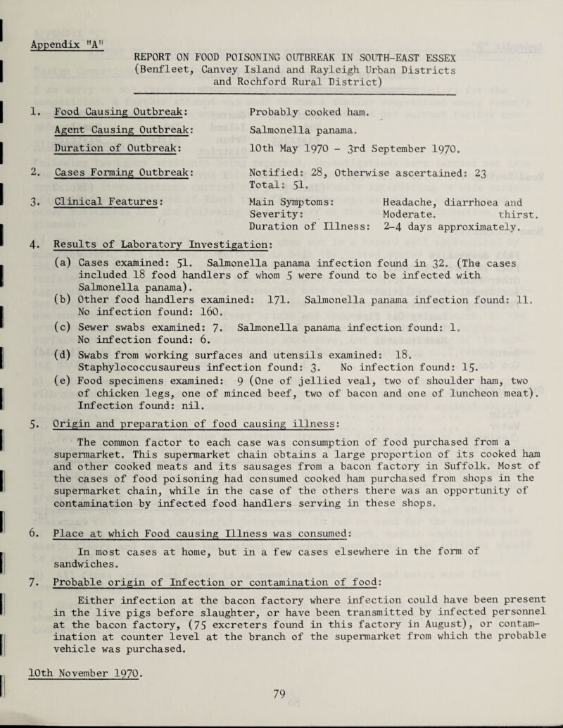 Appendix nA!i REPORT ON FOOD POISONING OUTBREAK IN SOUTH-EAST ESSEX (Benfleet, Canvey Island and Rayleigh Urban Districts and Rochford Rural District) 1. Food Causing Outbreak: Agent Causing Outbreak; Duration of Outbreak: Probably cooked ham. Salmonella panama. 10th May 1970 - 3rd September 1970. 2. Cases Forming Outbreak: Notified: 28, Otherwise ascertained: 23 Total: 51. 3. Clinical Features: Main Symptoms: Headache, diarrhoea and Severity: Moderate. thirst. Duration of Illness: 2-4 days approximately. 4. Results of Laboratory Investigation: (a) Cases examined: 51. Salmonella panama infection found in 32. (The cases included 18 food handlers of whom 5 were found to be infected with Salmonella panama). (b) Other food handlers examined: 171. Salmonella panama infection found: 11. No infection found: 160. (c) Sewer swabs examined: 7* Salmonella panama infection found: 10 No infection found: 6. (d) Swabs from working surfaces and utensils examined: 18. Staphylococcusaureus infection found: 3« No infection found: 15. (e) Food specimens examined: 9 (One of jellied veal, two of shoulder ham, two of chicken legs, one of minced beef, two of bacon and one of luncheon meat). Infection found: nil. 5. Origin and preparation of food causing illness: The common factor to each case was consumption of food purchased from a supermarket. This supermarket chain obtains a large proportion of its cooked ham and other cooked meats and its sausages from a bacon factory in Suffolk. Most of the cases of food poisoning had consumed cooked ham purchased from shops in the supermarket chain, while in the case of the others there was an opportunity of contamination by infected food handlers serving in these shops. 6. Place at which Food causing Illness was consumed: In most cases at home, but in a few cases elsewhere in the form of sandwiches. 7. Probable origin of Infection or contamination of food: Either infection at the bacon factory where infection could have been present in the live pigs before slaughter, or have been transmitted by infected personnel at the bacon factory, (75 excreters found in this factory in August), or contam¬ ination at counter level at the branch of the supermarket from which the probable vehicle was purchased. 10th November 1970.