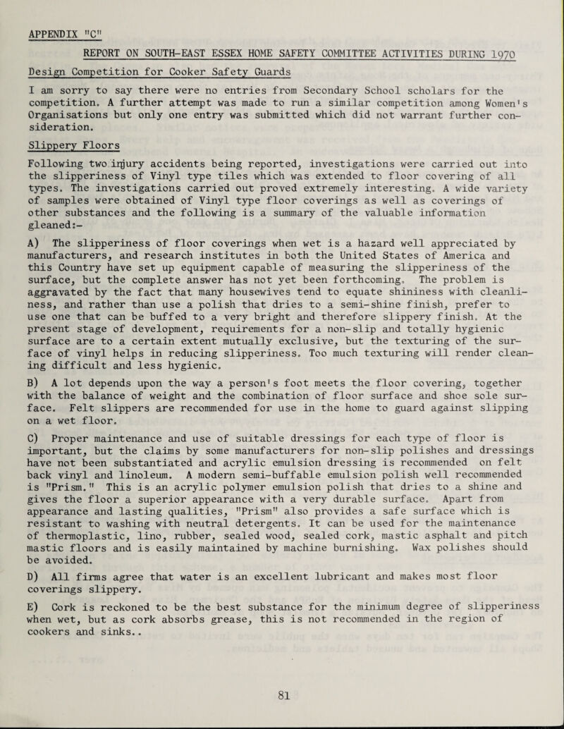 REPORT ON SOUTH-EAST ESSEX HOME SAFETY COMMITTEE ACTIVITIES DURING 1970 Design Competition for Cooker Safety Guards I am sorry to say there were no entries from Secondary School scholars for the competition. A further attempt was made to run a similar competition among Women's Organisations but only one entry was submitted which did not warrant further con¬ sideration. Slippery Floors Following two injury accidents being reported, investigations were carried out into the slipperiness of Vinyl type tiles which was extended to floor covering of all types. The investigations carried out proved extremely interesting. A wide variety of samples were obtained of Vinyl type floor coverings as well as coverings of other substances and the following is a summary of the valuable information gleaned A) The slipperiness of floor coverings when wet is a hazard well appreciated by manufacturers, and research institutes in both the United States of America and this Country have set up equipment capable of measuring the slipperiness of the surface, but the complete answer has not yet been forthcoming. The problem is aggravated by the fact that many housewives tend to equate shininess with cleanli¬ ness, and rather than use a polish that dries to a semi-shine finish, prefer to use one that can be buffed to a very bright and therefore slippery finish. At the present stage of development, requirements for a non-slip and totally hygienic surface are to a certain extent mutually exclusive, but the texturing of the sur¬ face of vinyl helps in reducing slipperiness. Too much texturing will render clean¬ ing difficult and less hygienic. B) A lot depends upon the way a person's foot meets the floor covering, together with the balance of weight and the combination of floor surface and shoe sole sur¬ face. Felt slippers are recommended for use in the home to guard against slipping on a wet floor. C) Proper maintenance and use of suitable dressings for each type of floor is important, but the claims by some manufacturers for non-slip polishes and dressings have not been substantiated and acrylic emulsion dressing is recommended on felt back vinyl and linoleum. A modern semi-buffable emulsion polish well recommended is Prism. This is an acrylic polymer emulsion polish that dries to a shine and gives the floor a superior appearance with a very durable surface. Apart from appearance and lasting qualities, Prism also provides a safe surface which is resistant to washing with neutral detergents. It can be used for the maintenance of thermoplastic, lino, rubber, sealed wood, sealed cork, mastic asphalt and pitch mastic floors and is easily maintained by machine burnishing. Wax polishes should be avoided. D) All firms agree that water is an excellent lubricant and makes most floor coverings slippery. E) Cork is reckoned to be the best substance for the minimum degree of slipperiness when wet, but as cork absorbs grease, this is not recommended in the region of cookers and sinks..