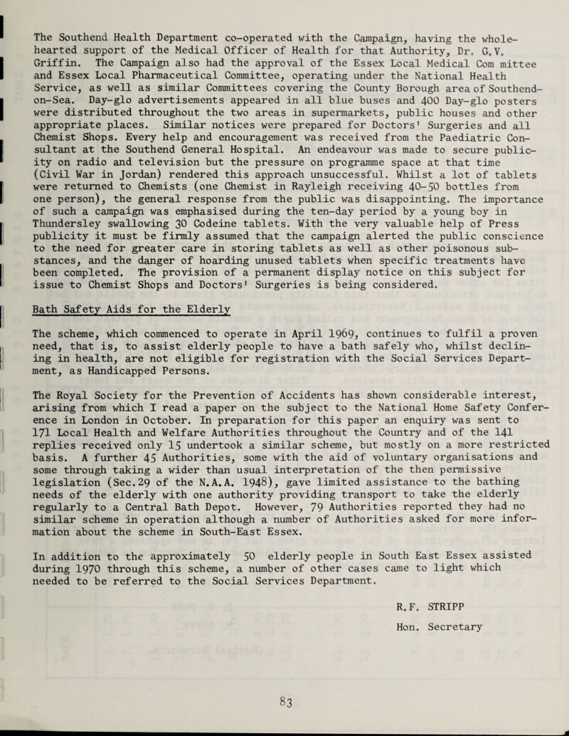 The Southend Health Department co-operated with the Campaign, having the whole¬ hearted support of the Medical Officer of Health for that Authority, Dr. G0V. Griffin. The Campaign also had the approval of the Essex Local Medical Com mittee and Essex Local Pharmaceutical Committee, operating under the National Health Service, as well as similar Committees covering the County Borough area of Southend- on-Sea. Day-glo advertisements appeared in all blue buses and 400 Day-glo posters were distributed throughout the two areas in supermarkets, public houses and other appropriate places. Similar notices were prepared for Doctors' Surgeries and all Chemist Shops. Every help and encouragement was received from the Paediatric Con¬ sultant at the Southend General Hospital. An endeavour was made to secure public¬ ity on radio and television but the pressure on programme space at that time (Civil War in Jordan) rendered this approach unsuccessful. Whilst a lot of tablets were returned to Chemists (one Chemist in Rayleigh receiving 40-50 bottles from one person), the general response from the public was disappointing. The importance of such a campaign was emphasised during the ten-day period by a young boy in Thundersley swallowing 30 Codeine tablets. With the very valuable help of Press publicity it must be firmly assumed that the campaign alerted the public conscience to the need for greater care in storing tablets as well as other poisonous sub¬ stances, and the danger of hoarding unused tablets when specific treatments have been completed. The provision of a permanent display notice on this subject for issue to Chemist Shops and Doctors' Surgeries is being considered. Bath Safety Aids for the Elderly The scheme, which commenced to operate in April 1969> continues to fulfil a proven need, that is, to assist elderly people to have a bath safely who, whilst declin¬ ing in health, are not eligible for registration with the Social Services Depart¬ ment, as Handicapped Persons. The Royal Society for the Prevention of Accidents has shown considerable interest, arising from which I read a paper on the subject to the National Home Safety Confer¬ ence in London in October. In preparation for this paper an enquiry was sent to 171 Local Health and Welfare Authorities throughout the Country and of the 141 replies received only 15 undertook a similar scheme, but mostly on a more restricted basis. A further 45 Authorities, some with the aid of voluntary organisations and some through taking a wider than usual interpretation of the then permissive legislation (Sec.29 of the N.A.A. 1948), gave limited assistance to the bathing needs of the elderly with one authority providing transport to take the elderly regularly to a Central Bath Depot. However, 79 Authorities reported they had no similar scheme in operation although a number of Authorities asked for more infor¬ mation about the scheme in South-East Essex. In addition to the approximately 50 elderly people in South East Essex assisted during 1970 through this scheme, a number of other cases came to light which needed to be referred to the Social Services Department. R0 F0 STRIPP Hon. Secretary