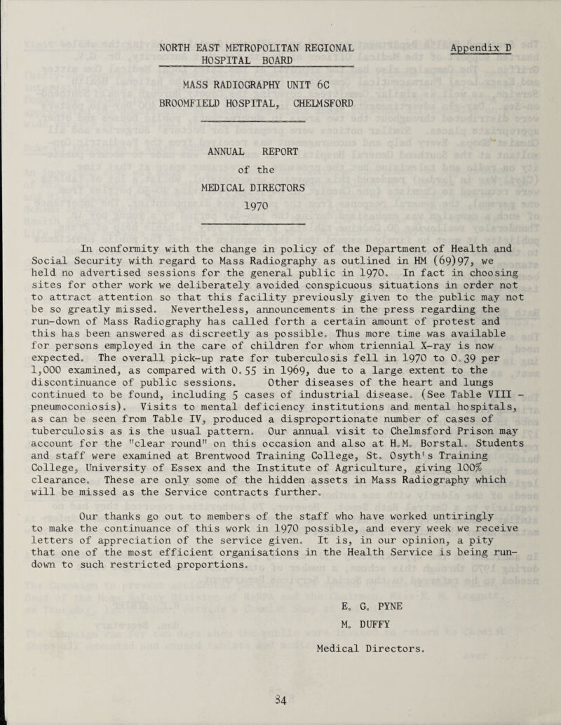 NORTH EAST METROPOLITAN REGIONAL Appendix D HOSPITAL BOARD MASS RADIOGRAPHY UNIT 6C BROOMFIELD HOSPITAL, CHELMSFORD ANNUAL REPORT of the MEDICAL DIRECTORS 1970 In conformity with the change in policy of the Department of Health and Social Security with regard to Mass Radiography as outlined in HM (69)97> we held no advertised sessions for the general public in 1970, In fact in choosing sites for other work we deliberately avoided conspicuous situations in order not to attract attention so that this facility previously given to the public may not be so greatly missed. Nevertheless, announcements in the press regarding the run-down of Mass Radiography has called forth a certain amount of protest and this has been answered as discreetly as possible. Thus more time was available for persons employed in the care of children for whom triennial X-ray is now expected. The overall pick-up rate for tuberculosis fell in 1970 to 0.39 per 1,000 examined, as compared with 0.55 in 1969* due to a large extent to the discontinuance of public sessions. Other diseases of the heart and lungs continued to be found, including 5 cases of industrial disease, (See Table VIII - pneumoconiosis). Visits to mental deficiency institutions and mental hospitals, as can be seen from Table IV, produced a disproportionate number of cases of tuberculosis as is the usual pattern. Our annual visit to Chelmsford Prison may account for the clear round on this occasion and also at H.M. Borstal. Students and staff were examined at Brentwood Training College, St. Osyth's Training College, University of Essex and the Institute of Agriculture, giving 100% clearance. These are only some of the hidden assets in Mass Radiography which will be missed as the Service contracts further. Our thanks go out to members of the staff who have worked untiringly to make the continuance of this work in 1970 possible, and every week we receive letters of appreciation of the service given. It is, in our opinion, a pity that one of the most efficient organisations in the Health Service is being run¬ down to such restricted proportions. E0 G„ PYNE M„ DUFFY Medical Directors. 34