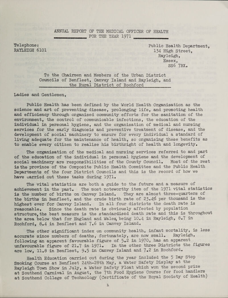 ANNUAL REPORT OF THE MEDICAL OFFICER OF HEALTH _____ FOR THE YEAR 1971 __ Telephone: Public Health Department, RAYLEIGH 6101 134 High Street, Rayleigh, Essex, 3S6 7BX. To the Chairmen and Members of the Urban District Councils of Benfleet, Canvey Island and Rayleigh, and the Rural District of Rochford Ladies and Gentlemen, Public Health has been defined by the World Health Organisation as the science and art of preventing disease, prolonging life, and promoting health and efficiency through organised community efforts for the sanitation of the environment, the control of communicable infections, the education of the individual in personal hygiene, and the organisation of medical and nursing services for the early diagnosis and preventive treatment of disease, and the development of social machinery to ensure for every individual a standard of living adequate for the maintenance of health, so organising these benefits as to enable every citizen to realise his birthright of health and longevity. The organisation of the medical and nursing services referred to and part of the education of the individual in personal hygiene and the development of social machinery are responsibilities of the County Council, Most of the rest is the province of the Composite Public Health Committee and the Public Health Departments of the four District Councils and this is the record of how we have carried out these tasks during 1971* The vital statistics are both a guide to the future and a measure of achievement in the past. The most noteworthy item of the 1971 vital statistics is the number of births on Canvey Island. They are almost three-quarters of the births in Benfleet, and the crude birth rate of 23*4^ pen thousand is the highest ever for Canvey Island, In all four districts the death rate is reasonable. Since the death rate is obviously affected by population structure, the best measure is the standardised death rate and this is throughout the area below that for England and Wales, being 10.4 in Rayleigh, 8,7 in Rochford, 8.4 in Benfleet and 7*6 in Canvey Island. The other significant index on community health, infant mortality, is less accurate since numbers of deaths, fortunately, are now small, Rayleigh, following an apparent favourable figure of 5*2 in 1970, has an apparent unfavourable figure of 21,7 in 1971* In the other three Districts the figures are low, 11.8 in Benfleet, 9*5 in Canvey Island and 7*2 in Rochford. Health Education carried out during the year included the 5 bay Stop Smoking Course at Benfleet 24th-28th May, a Water Safety Display at the Rayleigh Town Show in July, a Water Safety Float which won the second prize at Southend Carnival in August, the 7ih Food Hygiene Course for food handlers at Southend College of Technology (Certificate of the Royal Society of Health)