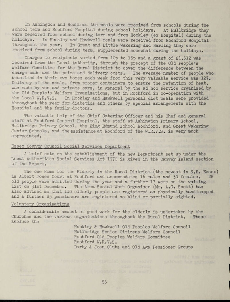 In Ashingdon and Rochford the meals were received from schools during the school term and Rochford Hospital during school holidays0 At Hullhridge they were received from school during term and from Hockley (ex Hospital) during the holidays# In Hockley and Hawkwell meals were received from Rochford Hospital throughout the year# In Great and Little Wakering and Barling they were received from school during term, supplemented somewhat during the holidays. Charges to recipients varied from lOp to 15p and a grant of £1,612 was received from the Local Authority, through the precept of the Old People*s Welfare Committee for the Rural District to cover the difference between the charge made and the prime and delivery costs# The average number of people who benefited in their own homes each week from this very valuable service was 127# Delivery of the meals, from proper containers to ensure the retention of heat, was made by van and private cars, in general by the ad hoc service organised by the Old People*s Welfare Organisations, but in Rochford in co-operation with the local W.R.V.S. In Hockley and Hawkwell personal diet meals were provided throughout the year for diabetics and others by special arrangements with the Hospital and the family doctors. The valuable help of the Chief Catering Officer and his Chef and general staff at Rochford General Hospital, the staff at Ashingdon Primary School, Hullbridge Primary School, the King Edmund School Rochford, and Great Wakering Junior Schools, and the assistance at Rochford of the W.R.V.S. is very much appreciated. Essex County Council Social Services Department A brief note on the establishment of the new Department set up under the Local Authorities Social Services Act 1970 is given in the Canvey Island section of the Report. The one Home for the Elderly in the Rural District (the newest in S.E. Essex) is Albert Jones Court at Rochford and accommodates 16 males and 30 females. 28 old people were admitted during the year and a further 17 were on the waiting list on 31st December. The Area Social Work Organiser (Mr. A.C. Scott) has also advised me that 110 elderly people are registered as physically handicapped and a further 83 pensioners are registered as blind or partially sighted. Voluntary Organisations A considerable amount of good work for the elderly is undertaken by the Churches and the various organisations throughout the Rural District. These include the Hockley & Hawkwell Old Peoples Welfare Council Hullbridge Senior Citizens Welfare Council Rochford Old Peoples Welfare Committee Rochford W.R.V.S. Darby & Joan Clubs and Old Age Pensioner Groups