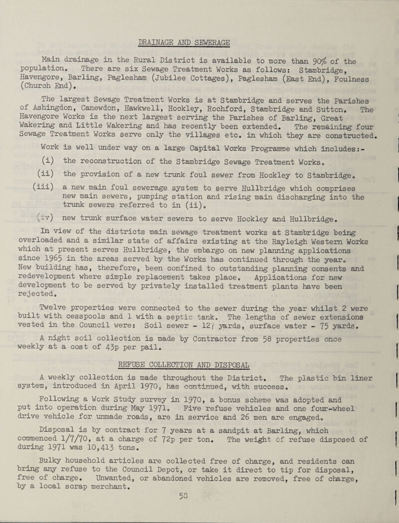 DRAINAGE AND SEWERAGE Main drainage in the Rural District is available to more than 90^ of the population. There are six Sewage Treatment Works as follows: Stambridge, Havengore, Barling, Paglesham (jubilee Cottages), Paglesham (East End), Foulness (Church End), The largest Sewage Treatment Works is at Stambridge and serves the Parishes of Ashingdon, Canewdon, Hawkwell, Hockley, Rochford, Stambridge and Sutton, The Havengore Works is the next largest serving the Parishes of Barling, Great Wakering and Little Wakering and has recently been extended. The remaining four Sewage Treatment Works serve only the villages etc, in which they are constructed. Work is well under way on a large Capital Works Programme which includes:- (i) the reconstruction of the Stambridge Sewage Treatment Works, (ii) the provision of a new trunk foul sewer from Hockley to Stambridge, (iii) a new main foul sewerage system to serve Hullbridge which comprises new main sewers, pumping station and rising main discharging into the trunk sewers referred to in (ii), (iv) new trunk surface water sewers to serve Hockley and Hullbridge, In view of the districts main sewage treatment works at Stambridge being overloaded and a similar state of affairs existing at the Rayleigh Western Works which au present serves Hullbridge, the embargo on new planning applications since 1965 in the areas served by the Works has continued through the year. New building has, therefore, been confined to outstanding planning consents and redevelopment where simple replacement takes place. Applications for new development to be served by privately installed treatment plants have been rejected. Twelve properties were connected to the sewer during the year whilst 2 were built with cesspools and 1 with a septic tank. The lengths of sewer extensions vested in the Council were: Soil sewer - 12/ yards, surface water - 75 yards, A night soil collection is made by Contractor from 58 properties once weekly at a cost of 43p per pail, REFUSE COLLECTION AND DISPOSAL A weekly collection is made throughout the District, The plastic bin liner system, introduced in April 1970, has continued, with success. Following a Work Study survey in 1970, a bonus scheme was adopted and put into operation during May 1971e Five refuse vehicles and one four-wheel drive vehicle for unmade roads, are in service and 26 men are engaged. Disposal is by contract for 7 years at a sandpit at Barling, which commenced I/7/7O, at a charge of 72p per ton. The weight of refuse disposed of during 1971 was 10,415 tons. Bulky household articles are collected free of charge, and residents can bring any refuse to the Council Depot, or take it direct to tip for disposal, free of charge. Unwanted, or abandoned vehicles are removed, free of charge, by a local scrap merchant.