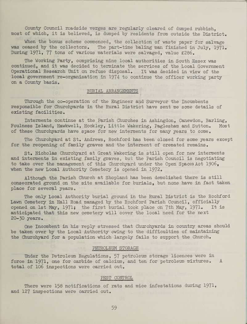 County Council roadside verges are regularly cleared of dumped rubbish, most of which, it is believed, is dumped by residents from outside the District. When the bonus scheme commenced, the collection of waste paper for salvage was ceased by the collectors. The part-time baling man finished in July, 1971. During 1971, 77 tons of various materials were salvaged, value £286. The Working Party, comprising nine local authorities in South Essex was continued, and it was decided to terminate the services of the Local Government Operational Research TJnit on refuse disposal. It was decided in view of the local government re-organisation in 1974 to continue the officer working party on a County basis. BURIAL ARRANGEMENTS Through the co-operation of the Engineer and Surveyor the Incumbents responsible for Churchyards in the Rural District have sent me some details of existing facilities. Interments continue at the Parish Churches in Ashingdon, Canewdon, Barling, Foulness Island, Hawkwell, Hockley, Little Wakering, Paglesham and Sutton. Most of these Churchyards have space for new interments for many years to come. The Churchyard at St. Andrews, Rochford has been closed for some years except for the reopening of family graves and the interment of cremated remains. St. Nicholas Churchyard at Great Wakering is still open for new interments and interments in existing family graves, but the Parish Council is negotiating to take over the management of this Churchyard under the Open Spaces Act 1906, when the new Local Authority Cemetery is opened in 1972. Although the Parish Church at Shopland has been demolished there is still consecrated ground on the site available for burials, but none have in fact taken place for several years. The only Local Authority burial ground in the Rural District is the Rochford Lawn Cemetery in Hall Road managed by the Rochford Parish Council, officially opened on 1st May, 1971? the first burial took place on 7th May, 1971® It is anticipated that this new cemetery will cover the local need for the next 20-30 years. One Incombent in his reply stressed that Churchyards in country areas should be taken over by the Local Authority owing to the difficulties of maintaining the Churchyard for a population which largely fails to support the Church. PETROLEUM STORAGE Under the Petroleum Regulations, 57 petroleum storage licences were in force in 1971? one for carbide of calcium, and ten for petroleum mixtures. A total of 106 inspections were carried out. PEST CONTROL There were 158 notifications of rats and mice infestations during 1971 > and 127 inspections were carried out.