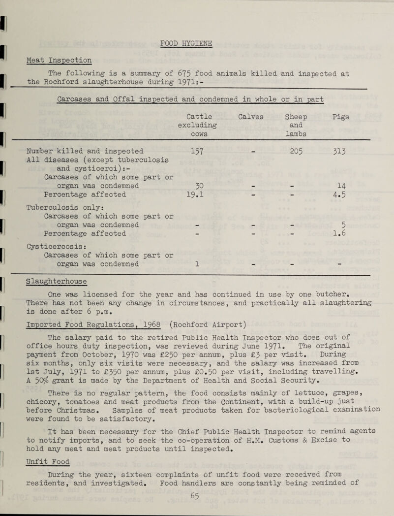 FOOD HYGIENE Meat Inspection The following is a summary of 675 food, animals killed and inspected at the Rochford slaughterhouse during 1971:- Carcases and Offal inspected and condemned in whole or in part Cattle Calves Sheep Pigs excluding and cows lambs Number killed and inspected 157 0— 205 515 All diseases (except tuberculosis and cysticerci):- Carcases of which some part or organ was condemned 50 14 Percentage affected 19.1 - - 4.5 Tuberculosis only: Carcases of which some organ was condemned part or 5 Percentage affected - - - 1.6 Cysticercosis: Carcases of which some organ was condemned part or l - - - Slaughterhous e One was licensed for the year and has continued in use by one butcher. There has not been any change in circumstances, and practically all slaughtering is done after 6 p.m. Imported Food Regulations, 1968 (Rochford Airport) The salary paid to the retired Public Health Inspector who does out of office hours duty inspection, was reviewed during June 1971* The original payment from October, 1970 was £250 per annum, plus £5 per visit. During six months, only six visits were necessary, and the salary was increased from 1st July, 1971 to £550 per annum, plus £0.50 per visit, including travelling. A 50cJo grant is made by the Department of Health and Social Security. There is no regular pattern, the food consists mainly of lettuce, grapes, chicory, tomatoes and meat products from the Continent, with a build-up just before Christmas. Samples of meat products taken for bacteriological examination were found to be satisfactory. It has been necessary for the Chief Public Health Inspector to remind agents to notify imports, and to seek the co-operation of H.M. Customs & Excise to hold any meat and meat products until inspected. Unfit Food During the year, sixteen complaints of unfit food were received from residents, and investigated. Food handlers are constantly being reminded of