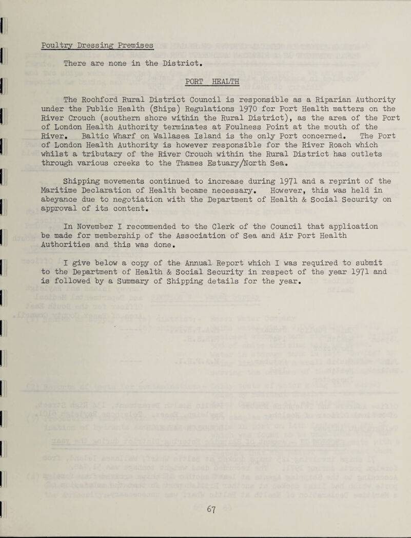 Poultry Dressing Premises There are none in the District. PORT HEALTH The Rochford Rural District Council is responsible as a Riparian Authority under the Public Health (ships) Regulations 1970 for Port Health matters on the River Crouch (southern shore within the Rural District), as the area of the Port of London Health Authority terminates at Foulness Point at the mouth of the River. Baltic Wharf on Wallasea Island is the only Port concerned. The Port of London Health Authority is however responsible for the River Roach which whilst a tributary of the River Crouch within the Rural District has outlets through various creeks to the Thames Estuary/North Sea. Shipping movements continued to increase during 1971 and a reprint of the Maritime Declaration of Health became necessary. However, this was held in abeyance due to negotiation with the Department of Health & Social Security on approval of its content. In November I recommended to the Clerk of the Council that application be made for membership of the Association of Sea and Air Port Health Authorities and this was done. I give below a copy of the Annual Report which I was required to submit to the Department of Health & Social Security in respect of the year 1971 and is followed by a Summary of Shipping details for the year.