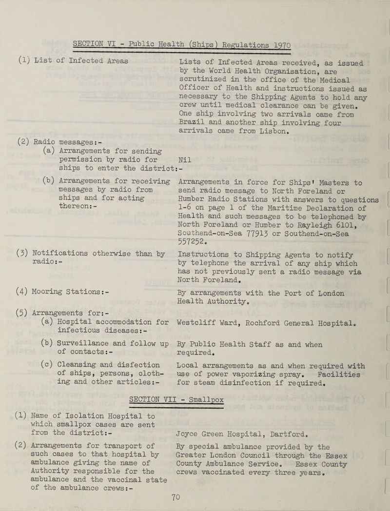 SECTION VI - Public Health (Ships) Regulations 1970 (lj Lis o of Infected Areas Lists of Infected Areas received, as issued by the World Health Organisation, are scrutinized in the office of the Medical Officer of Health and instructions issued as necessary to the Shipping Agents to hold any crew until medical clearance can be given. One ship involving two arrivals came from Brazil and another ship involving four arrivals came from Lisbon, (2) Radio messages:- (a) Arrangements for sending permission by radio for Nil ships to enter the district:- (b) Arrangements for receiving messages by radio from ships and for acting thereon:- (3) Notifications otherwise than by radio:- (4) Mooring Stations:- (5) Arrangements for:- (a) Hospital accommodation for infectious diseases:- (b) Surveillance and follow up of contacts:- (c) Cleansing and disfeetion of ships, persons, cloth¬ ing and other articles Arrangements in force for Ships* Masters to send radio message to North Foreland or Humber Radio Stations with answers to questions 1-6 on page 1 of the Maritime Declaration of Health and such messages to be telephoned by North Foreland or Humber to Rayleigh 6101, Southend-on-Sea 77913 or Southend-on-Sea 557252. Instructions to Shipping Agents to notify by telephone the arrival of any ship which has not previously sent a radio message via North Foreland. By arrangements with the Port of London Health Authority. Westcliff Ward, Rochford General Hospital. By Public Health Staff as and when required. Local arrangements as and when required with use of power vaporizing spray. Facilities for steam disinfection if required. SECTION VII - Smallpox (1) Name of Isolation Hospital to which smallpox cases are sent from the district:- (2) Arrangements for transport of such cases to that hospital by ambulance giving the name of Authority responsible for the ambulance and the vaccinal state of the ambulance crews:- Joyce Green Hospital, Dartford. By special ambulance provided by the Greater London Council through the Essex County Ambulance Service. Essex County crews vaccinated every three years.