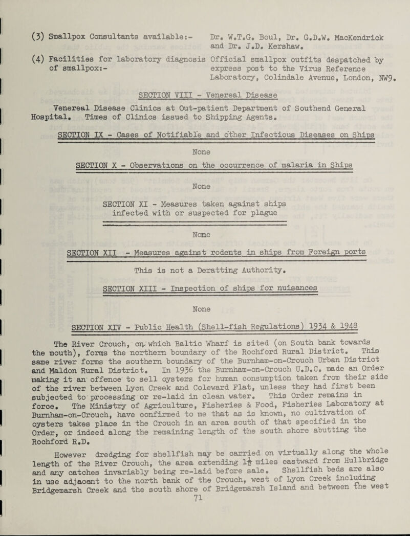 (3) Smallpox Consultants available:- Dr. W.T.G. Boul, Dr. G.D.W. MacKendrick and Dr. J.D. Kershaw. (4) Facilities for laboratory diagnosis Official smallpox outfits despatched by of smallpox;- express post to the Virus Reference Laboratory, Colindale Avenue, London, NW9. SECTION VIII - Venereal Disease Venereal Disease Clinics at Out-patient Department of Southend General Hospital. Times of Clinics issued to Shipping Agents. SECTION IX - Cases of Notifiable and other Infectious Diseases on Shins None SECTION X - Observations on the occurrence of malaria in Ships None SECTION XI - Measures taken against ships infected with or suspected for plague None SECTION XII - Measures against rodents in ships from Foreign ports This is not a Deratting Authority. SECTION XIII - Inspection of ships for nuisances None SECTION XIV - Public Health (.Shell-fish Regulations) 1934 & 1948 The River Crouch, on-which Baltic Wharf is sited (on South bank towards the mouth), forms the northern boundary of the Rochford Rural District. This same river forms the southern boundary of the Burnham-on-Crouch Urban District and Maldon Rural District. In 1936 the Bumham-on-Crouch U.D.C. made an Order making it an offence to sell oysters for human consumption taken from their side of the river between Lyon Creek and Coleward Flat, unless they had first been subjected to processing or re-laid in clean water. This Order remains in force. The Ministry of Agriculture, Fisheries & Food, Fisheries Laboratory at Burnham—on—Crouch, have confirmed to me that as is known, no cultivation of oysters takes place in the Crouch in an area south of that specified in the Order, or indeed along the remaining length of the south shore abutting ohe Rochford R.D. However dredging for shellfish may be carried on virtually along the whole length of the River Crouch, the area extending l£ miles eastward from Hullbridge and any catches invariably being re-laid before sale. Shellfish beds are axso in use adjacent to the north bank of the Crouch, west of Lyon Creek including Bridgemarsh Creek and the south shore of Bridgemarsh Island and between the west