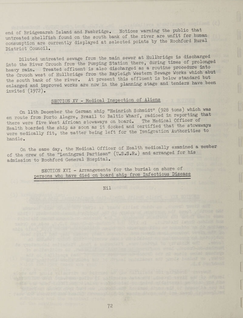 end of Bridgemarsh Island and Fambridge. Notices warning the public that untreated shellfish found on the south bank of the river are unfit for human consumption are currently displayed at selected points by the Rochford Rural District Council. Diluted untreated sewage from the main sewer at Hullbridge is discharged into the River Crouch from the Pumping Station there, during times of prolonge heavy rain. Treated effluent is also discharged as a routine procedure into the Crouch west of Hullbridge from the Rayleigh Western Sewage Works which abut the south bank of the river. At present this effluent is below standard but enlarged and improved works are now in the planning stage and tenders have been invited (1972)* SECTION XV - Medical Inspection of Aliens On 11th December the German ship Heinrich Schmidt-' (928 tons) which was en route from Porto Alegre, Brazil to Baltic Wharf, radioed m reporting t a there were five West African stowaways on board. The Medical Officer of Health boarded the ship as soon as it docked and certified that the stowaways were medically fit, the matter being left for the Immigration Authorities to handle. On the same day, the Medical Officer of Health medically examined a member of the crew of the Leningrad Partisan (u.S.S.R.) and arranged for his admission to Rochford General Hospitals SECTION XVI - Arrangements for the burial on shore of persons who have died on board ship from Infectious Disease Nil
