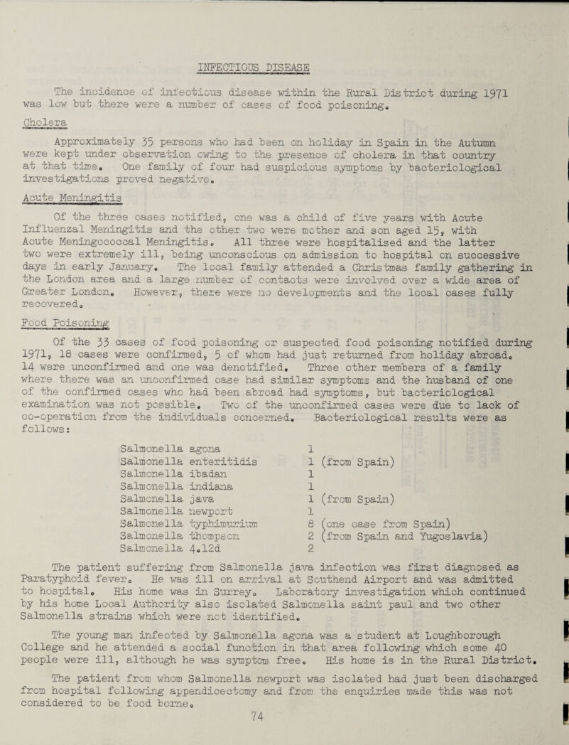 INFECTIOUS DISEASE The incidence of infectious disease within the Rural District during 1971 was low hut there were a number of cases of food poisonings Cholera Approximately 35 persons who had been on holiday in Spain in the Autumn were kept under observation owing to the presence of cholera in that country at that timee One family of four had suspicious symptoms by bacteriological investigations proved negative® Acute Meningitis ■■■■■■ Of the three cases notified, one was a child of five years with Acute Influenzal Meningitis and the other two were mother and son aged 15? with Acute Meningococcal Meningitis„ All three were hospitalised and the latter two were extremely ill, being unconscious on admission to hospital on successive days In early January® The local family attended a Christmas family gathering in the London area and a large number of contacts were involved over a wide area of Greater London® However, there were no developments and the local cases fully recovered® Food Poisoning Of the 33 oases of food poisoning or suspected food poisoning notified during 19719 18 cases were confirmed, 5 of whom had just returned from holiday abroad® 14 were unconfirmed and one was denotified. Three other members of a family where there was an unconfirmed case had similar symptoms and the husband of one of the confirmed cases who had been abroad had symptoms, but bacteriological examination was not possible. Two of the unconfirmed cases were due to lack of co-operation from the individuals concerned. Bacteriological results were as follows: Salmonella agona 1 Salmonella enteritidis 1 Salmonella ibadan 1 Salmonella Indiana 1 Salmonella java 1 Salmonella newport 1 Salmonella typhimurium 8 Salmonella thompscn 2 Salmonella 4*12d 2 The patient suffering from Salmonella java infection was first diagnosed as Paratyphoid fever® He was ill on arrival at Southend Airport and was admitted to hospital® His home was in Surrey® Laboratory investigation which continued by his home Local Authority also isolated Salmonella saint paui and two other Salmonella strains which were not identified® The young man infected by Salmonella agona was a student at Loughborough College and he attended a social function in that area following which some 40 people were ill, although he was symptom free® His home is in the Rural District, The patient from whom Salmonella newport was isolated had just been discharged from hospital following append!cectomy and from the enquiries made this was not considered to be food borne® (from Spain) (from Spain) (one case from Spain) (from Spain and Yugoslavia)