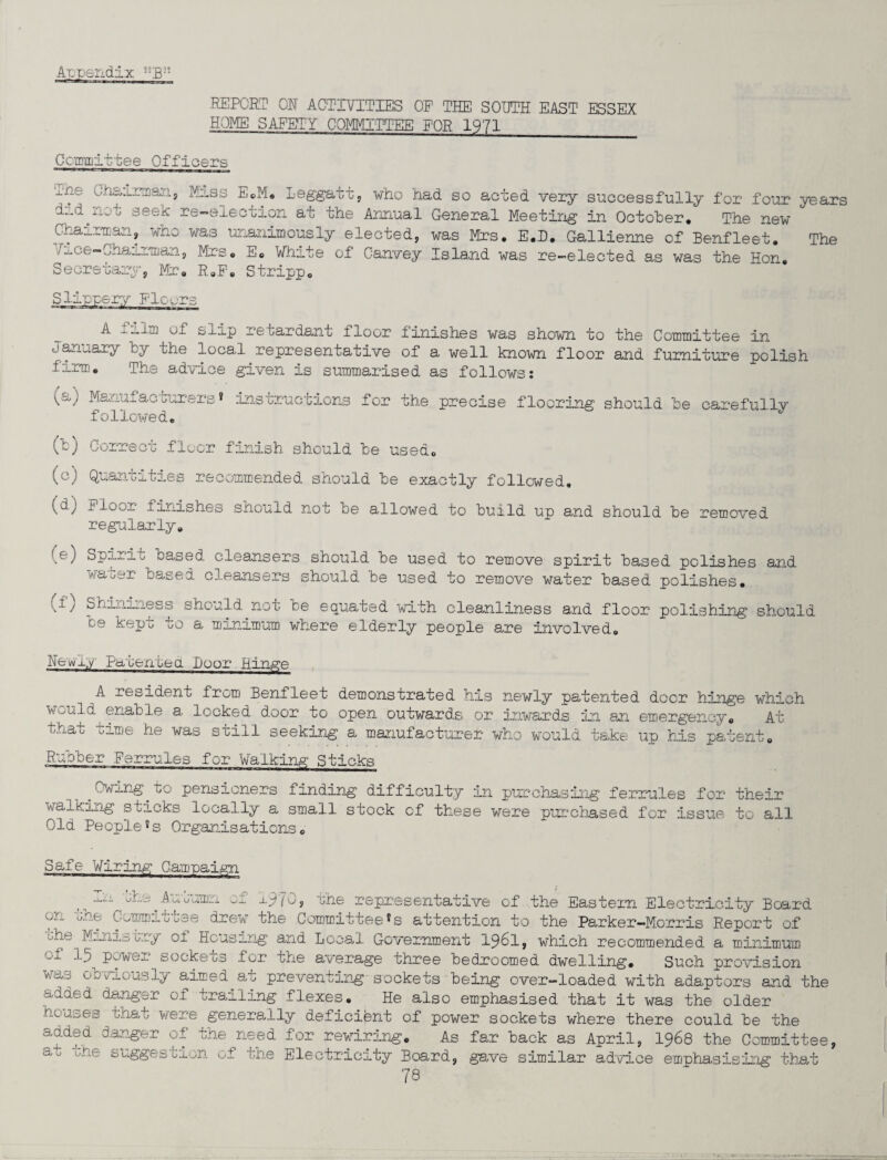 .REPORT OR ACTIVITIES OP THE SOUTH EAST ESSEX HOME SAFETY COMMITTEE EQR 1971_ kmmittee Officers m ne ^nmriian, Miss E.M* Leggatt, who had so acted very successfully for four d„d.n_ '• seek re-election at the Annual General Meeting in October. The new Chairman, who was unanimously elected, was Mrs. E.D. Gallienne of Benfleet. ^ce—Chairman, Mrs. E. White of Canvey Island was re-elected as was the Hon. Secretary, Mr. R.F. Stripp. years The - of slip retardant floor finishes was shown to the Committee in January fcy the local representative of a well known floor and furniture polish firm. The advice given is summarised as follows: /Q Va ) Manufacturers * followed. instructions for the precise flooring should be carefully (b) Correct floor finish should be used. (c) Quantities recommended should be exactly followed, (dy floor finishes should not be allowed to build up and should be removed regularly. Spirit based cleansers should be used to remove spirit based polishes and water based cleansers should be used to remove water based polishes. (f) Shininess shou be kept to a m Id not be equated with cleanliness and floor polishing should inimum where elderly people are involved. Newiy Patenuea Door Hinge A resident from Benfleet demonstrated his newly patented doer hinge which WwUld enable a locked door to open outwards or inwards in an emergency. At that time he was still seeking a manufacturer who would take up his patent. Rubber Ferrules for Walking Sticks „ pensioners finding difficulty in purchasing ferrules fox1 their walking sticks locally a small stock of these were purchased for issue to all Old People*s Organisations. Safe Wiring Campaign ^ j.ii u-&^Auouniri Oi 1970j the representative of the Eastern Electricity Beard en tne. Commituee drew1 the Committeeattention to the Parker—Morris Report of The Minis cry oi Housing and Local Government 1961, which recommended a minimum oi -*-5 power sockets for the average three bedroomed dwelling. Such provision was obviously aimed.at preventing sockets being over-loaded with adaptors and the added danger of marling flexes. He also emphasised that it was the older houses that were generally deficient of power sockets where there could be the added danger of the need for rewiring. As far back as April, 1968 the Committee, at the suggestion o - --■-Jr-J —y ~w tne Electricity Board, gave similar advice emphasising that