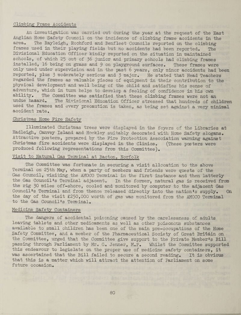 Climbing Frame Accidents An investigation was carried cut during the year at the request of the East Anglian Home Safety Council on the incidence of climbing frame accidents in the areaQ The Rayleigh, Rochford and Benfleet Councils reported on the climbing frames used in their playing fields but no accidents had been reported. The Divisional Education Officer kindly reported on the situation in maintained schools, of which 25 out of 36 junior and primary schools had climbing frames installed, 16 being on grass and 9 on playground surfaces. These frames were only used under supervision and in the past 6 years, only minor accidents had been reported, plus 5 moderately serious and 5 major. He stated that Head Teachers regarded the frames as valuable pieces of equipment in their contribution to the physical development and well being of the child and satisfies his sense of adventure, which in turn helps to develop a feeling of confidence in his own ability. The Committee was satisfied that these climbing frames were not an undue hazard. The Divisional Education Officer stressed that hundreds of children used the frames and every precaution is taken, as being set against a very minimal accident rate. Christmas Home Fire Safety Illuminated Christmas trees were displayed in the foyers of the Libraries at Hadleigh, Canvey Island and Hockley suitably decorated with Home Safety slogans. Attractive posters, prepared by the Fire Protection Association warning against Christmas fire accidents were displayed in the Clinics. (These posters were produced following representations from this Committee). Visit to natural Gas Teiminal at Bacton, Horfolk The Committee was fortunate in securing a visit allocation to the above Terminal on 25th May, when a party of members and friends were quests of the Gas Council, visiting the AMOCO Terminal in the first instance and then latterly the Gas Council*s Terminal adjacent. In the former, natural gas is received from the rig 50 miles off-shore, cooled and monitored by computer to the adjacent Gas Council!s Terminal and from thence released directly into the nation!s supply. On the day of the visit £250,000 worth of gas was monitored from the AMOCO Terminal to the Gas Council«s Terminal. Medicine Safety Containers The dangers of accidental poisoning caused by the carelessness of adults leaving tablets and other medicaments as well as other poisonous substances available to small children has been one of the main pre-occupations of the Home Safety Committee, and a member of the Pharmaceutical Society of Great Britain on the Committee, urged that the Committee give support to the Private Member®s Bill passing through Parliament by Mr. G. Jenner, M.P. Whilst the Committee supported this endeavour to legislate on the proper use of medicine safety containers, it was ascertained that the Bill failed to secure a second reading. It is obvious that this is a matter which will attract the attention of Parliament on some future occasion.