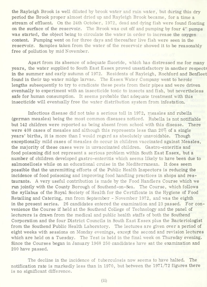 the Rayleigh Brook is well diluted by brook water and rain w-ater, but during this dry period the Brook proper almost dried up and Rayleigh Brook became, for a time a stream of effluent. On the 24th October, 1972, dead and d5T.ng fish were found floating on the surface of the reservoir. The Brook was cut off and pumping by four 4” pumps was started, the object being to circulate the water in order to increase the oxygen content. Pumping went on for three days and thereafter live fish were seen in the reservoir. Samples taken from the water of the reservoir showed it to be reasonably free of pollution by mid November. Apart from its absence of adequate fluoride, which has distressed me for many years, the water supplied to South East Essex proved unsatisfactory in another respects in the summer and early autumn of 1972. Residents of Rayleigh, Rochford and Benfleet found in their tap water midge larvae. The Essex Water Company went to heroic lengths subsequently to try to eradicate these pests from their pipes and were driven eventually to experiment with an insecticide toxic to insects and fish, but nevertheless safe for human consumption. It seems probable that adequate treatment with this insecticide will eventually free the water distribution system from infestation. Infectious disease did not take a serious toll in 1972, measles and rubella (german measles) being the most common diseases noticed. Rubella is not notifiable but 142 children were reported as being absent from school wdth this disease. There were 408 cases of measles and although this represents less than 20% of a single years' births, it is more than I would regard as absolutely unavoidable. Though exceptionally mild cases of measles do occur in children vaccinated against Measles, the majority of these cases were in unvaccinated children. Gastro-enteritis and food poisoning did not represent a serious problem vdthin South East Essex, but a number of children developed gastro-enteritis which seems likely to have been due to salmonellosis while on an educational cruise in the Mediterranean. It does seem possible that the unremitting efforts of the Public Health Inspectors is reducing the incidence of food poisoning and improving food handling practices in shops and res- taurants. A very useful contribution is made by the Food Handlers Course which we run jointly with the County Borough of Southend-on-Sea. The Course, which follows the syllabus of the Royal Society of Health for the Certificate in the Hygiene of Food Retailing and Catering, ran from September - November 1972, and was the eighth in the present series. 26 candidates entered the examination and 23 passed. For con- venience the Course if held at the Southend College of Technology smd the panel of lecturers is drawn from the medical and public health staffs of both the Southend Corporation and the four District Councils in South East Essex plus the Bacteriologist from the Southend Public Health Laboratory. The lectures are given over a period of eight weeks with sessions on Monday evenings, except the second and revision lectures which are held on a Tuesday. The Test is held in the final week on Thursday evening. Since the Courses began in January 1968 250 candidates have sat the examination and 200 have passed. The decline in the incidence of tuberculosis now seems to have halted. The notification rate is markedly less than in 1970, but between the 1971/72 figures there is no significant difference.