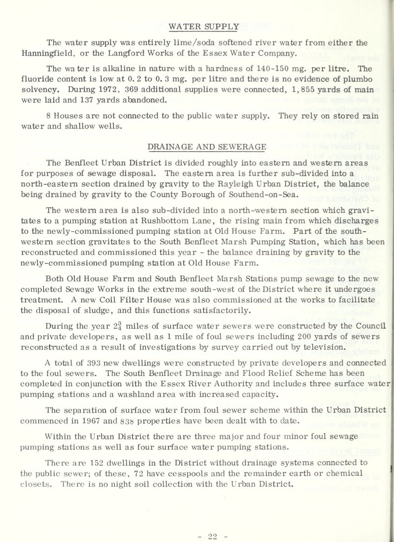 f WATER SUPPLY The water supply was entirely lime/soda softened river water from either the Hanningfield, or the Langford Works of the Essex Water Company. The water is alkaline in nature with a hardness of 140-150 mg. per litre. The fluoride content is low at 0. 2 to 0. 3 mg. per litre and there is no evidence of plumbo solvency. During 1972, 369 additional supplies were connected, 1,855 yards of main were laid and 137 yards abandoned. 8 Houses are not connected to the public water supply. They rely on stored rain water and shallow wells. DRAINAGE AND SEWERAGE The Benfleet Urban District is divided roughly into eastern and western areas for purposes of sewage disposal. The eastern area is further sub-divided into a north-eastern section drained by gravity to the Rayleigh Urban District, the balance being drained by gravity to the Coimty Borough of Southend-on-Sea. The western area is also sub-divided into a north-western section which gravi- tates to a pumping station at Rushbottom Lane, the rising main from which discharges to the newly-commissioned pumping station at Old House Farm. Part of the south- western section gravitates to the South Benfleet Marsh Pumping Station, which has been reconstructed and commissioned this year - the balance draining by gravity to the newly-commissioned pumping station at Old House Farm. Both Old House Farm and South Benfleet Marsh Stations pump sewage to the new completed Sewage Works in the extreme south-west of the District where it vindergoes treatment. A new Coil Filter House was also commissioned at the works to facilitate the disposal of sludge, and this functions satisfactorily. During the year 2| miles of surface water sewers were constructed by the Council and private developers, as well as 1 mile of foul sewers including 200 yards of sewers reconstructed as a result of investigations by survey carried out by television. A total of 393 new dwellings were constructed by private developers and connected to the foul sewers. The South Benfleet Drainage and Flood Relief Scheme has been completed in conjunction with the Essex River Authority and includes three surface water pumping stations and a washland area with increased capacity. The separation of surface water from foul sewer scheme within the Urban District commenced in 1967 and 838 properties have been dealt with to date. Within the Urban District there are three major and four minor foul sewage pumping stations as well as four surface water pumping stations. There are 152 dwellings in the District without drainage systems connected to the public sewer; of these, 72 have cesspools and the remainder earth or chemical closets. There is no night soil collection with the Urban District.