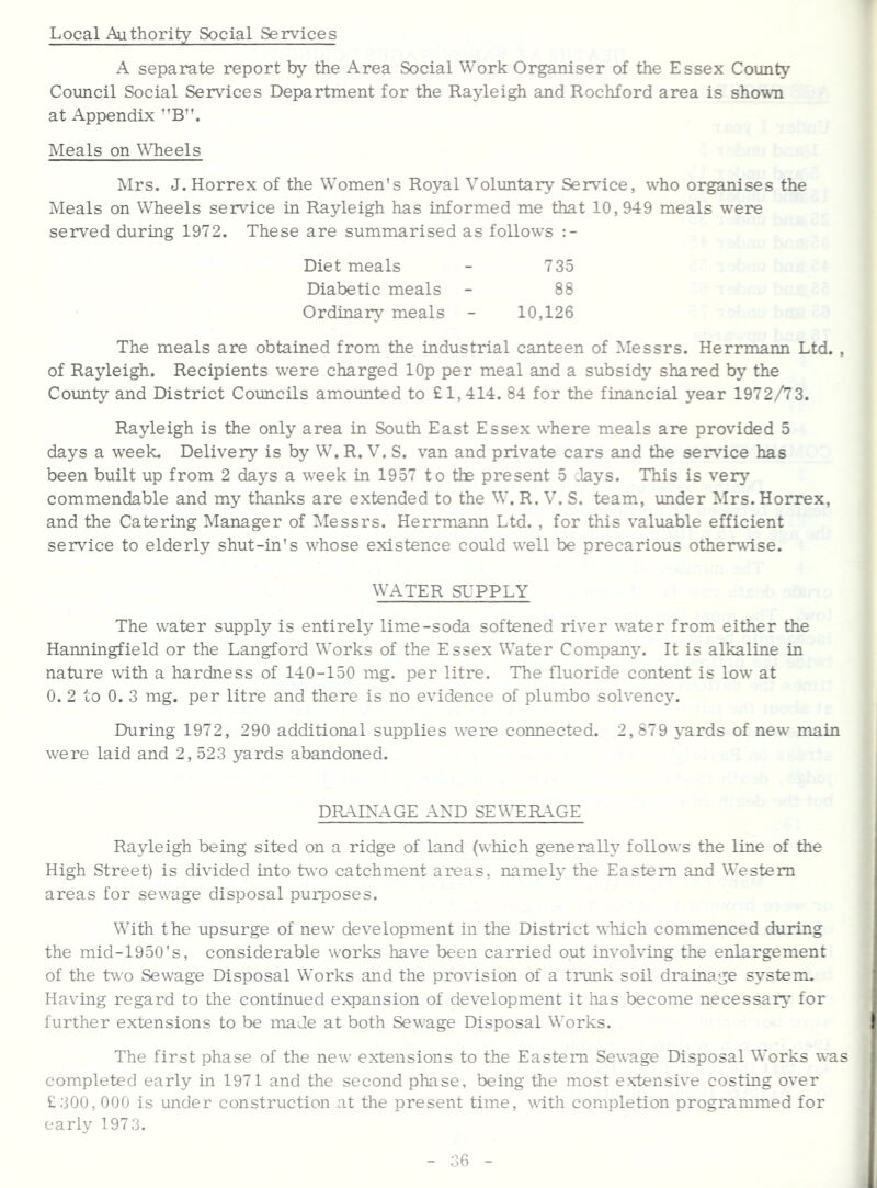 Local Authority Social Services A separate report by the Area Social Work Organiser of the Essex County Council Social Services Department for the Rayleigh and Rochford area is sho^vTi at Appendix ’’B”. Meals on WTieels Mrs. J.Horrex of the Women's Royal Volimtary Service, who organises the Meals on Wheels service in Rayleigh has informed me that 10,949 meals were served during 1972. These are summarised as follows Diet meals - 735 Diabetic meals - 88 Ordinary meals - 10,126 The meals are obtained from the industrial canteen of Messrs. Herrmann Ltd. , of Rayleigh. Recipients were charged lOp per meal and a subsidy shared by the Coimty and District Councils amounted to £1,414. 84 for the financial year 1972/73. Rayleigh is the only area in South East Essex where meals are provided 5 days a week. Delivery is by W. R. V. S. van and private cars and the sei^dce has been built up from 2 days a week in 1957 to the present 5 .lays. This is verj’’ commendable and my thanks are extended to the W. R. V. S. team, under Mrs.Horrex, and the Catering Manager of IMessrs. Herrmann Ltd. , for this valuable efficient service to elderly shut-in's whose existence could well be precarious otherwise. WATER SUPPLY The water supply is entirely lime-soda softened river water from either the Hanningfield or the Langford Works of the Essex Water Company. It is alkaline in nature with a hardness of 140-150 mg. per litre. The fluoride content is low at 0. 2 to 0.3 mg. per litre and there is no evidence of plumbo solvenc5^ During 1972, 290 additional supplies were connected. 2,879 }’ards of new main were laid and 2,523 yards abandoned. DR-LIXAGE AND SEWTR-LGE Rayleigh being sited on a ridge of land (which generally follows the line of the High Street) is divided into two catchment areas, namely the Eastern and Western areas for sewage disposal purposes. With the upsurge of new development in the District which commenced during the mid-1950's, considerable works have been carried out involving the enlargement of the two Sewage Disposal Works and the provision of a trunk soil drainage system. Having regard to the continued expansion of development it lias become necessary for further extensions to be made at both Sewage Disposal Works. The first phase of the new extensions to the Eastern Sewage Disposal Works was completed early in 1971 and the second phase, being the most extensive costing over £300,000 is under construction at the present time, with completion programmed for early 1973. 06
