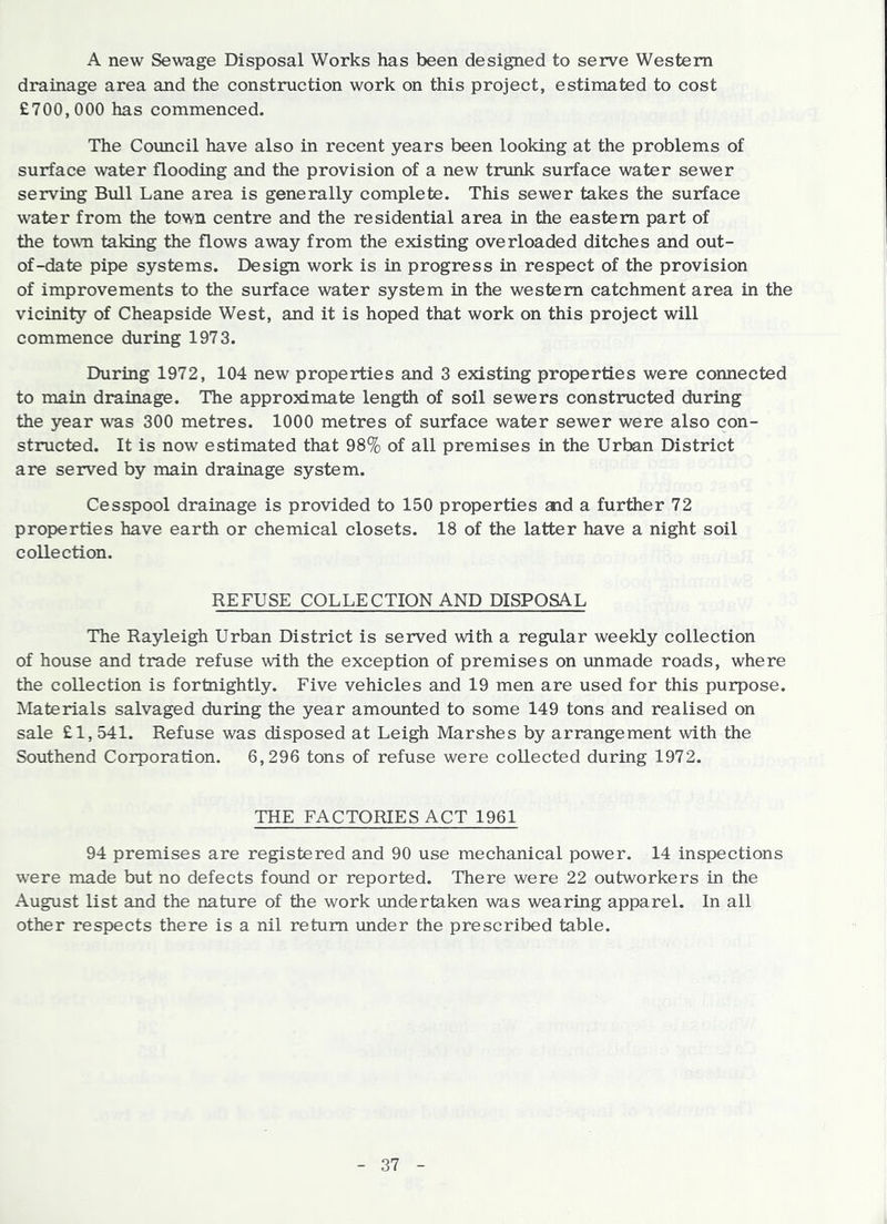 A new Sewage Disposal Works has been designed to serve Western drainage area and the construction work on this project, estimated to cost £700,000 has commenced. The Council have also in recent years been looking at the problems of surface water flooding and the provision of a new trunk surface water sewer serving Bull Lane area is generally complete. This sewer takes the surface water from the town centre and the residential area in the eastern part of the town taking the flows away from the existing overloaded ditches and out- of-date pipe systems. Design work is in progress in respect of the provision of improvements to the surface water system in the western catchment area in the vicinity of Cheapside West, and it is hoped that work on this project will commence during 1973. During 1972, 104 new properties and 3 existing properties were connected to main drainage. The approximate length of soil sewers constructed during the year was 300 metres. 1000 metres of surface water sewer were also con- structed. It is now estimated that 98% of all premises in the Urban District are served by main drainage system. Cesspool drainage is provided to 150 properties and a further 72 properties have earth or chemical closets. 18 of the latter have a night soil collection. REFUSE COLLECTION AND DISPOSAL The Rayleigh Urban District is served with a regular weekly collection of house and trade refuse with the exception of premises on unmade roads, where the collection is fortnightly. Five vehicles and 19 men are used for this purpose. Materials salvaged during the year amounted to some 149 tons and realised on sale £1, 541. Refuse was disposed at Leigh Marshes by arrangement with the Southend Corporation. 6,296 tons of refuse were collected during 1972. THE FACTORIES ACT 1961 94 premises are registered and 90 use mechanical power. 14 inspections w’ere made but no defects found or reported. There were 22 outworkers in the August list and the nature of the work undertaken was wearing apparel. In all other respects there is a nil return under the prescribed table.