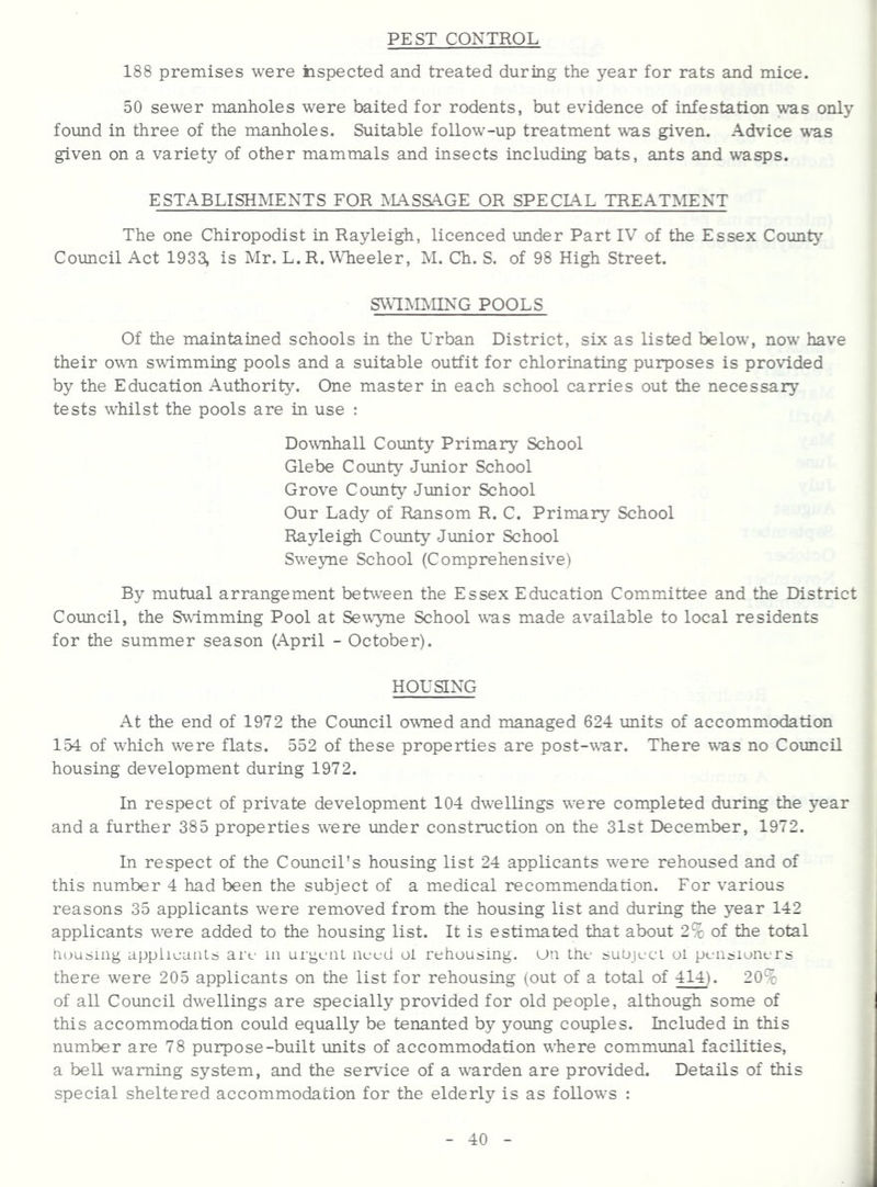 PEST CONTROL 188 premises were iispected and treated during the year for rats and mice. 50 sewer manholes were baited for rodents, but evidence of infestation was only found in three of the manholes. Suitable follow-up treatment w'as given. Advice \^'as given on a variety of other mammals and insects including bats, ants and wasps. ESTABLISHMENTS FOR IVIASSAGE OR SPECLA.L TREATMENT The one Chiropodist in Rayleigh, licenced under Part IV of the Essex County Council Act 1933, is Mr. L.R. Wheeler, M. Ch. S. of 98 High Street. SWIMMING POOLS Of the maintained schools in the Urban District, six as listed below, now have their own swimming pools and a suitable outfit for chlorinating purposes is provided by the Education Authority. One master in each school carries out the necessary tests whilst the pools are in use : Downhall County Primary School Glebe County Junior School Grove Coimty Junior School Our Lady of Ransom R. C. Primary School Raylei^ County Junior School Sweyne School (Comprehensive) By mutual arrangement beUveen the Essex Education Committee and the District Council, the Swimming Pool at Sewyne School was made available to local residents for the summer season (April - October). HOUSING At the end of 1972 the Coimcil owned and managed 624 units of accommodation 154 of wLich were flats. 552 of these properties are post-war. There wns no Council housing development during 1972. In respect of private development 104 dwellings wnre completed during the year and a further 385 properties were under construction on the 31st December, 1972. In respect of the Council's housing list 24 applicants were rehoused and of this number 4 had been the subject of a medical recommendation. For various reasons 35 applicants were removed from the housing list and during the year 142 applicants w^ere added to the housing list. It is estimated that about 2% of the total nousing appiicaiiLs art- m urgcai nuud oi rehousing, un the suujeci ol pensioners there were 205 applicants on the list for rehousing (out of a total of 414). 20% of all Coimcil dwellings are specially provided for old people, although some of this accommodation could equally be tenanted by young couples. Included in this number are 78 purpose-built units of accommodation where communal facilities, a bell warning system, and the service of a wnrden are provided. Details of this special sheltered accommodation for the elderly is as follow^s :