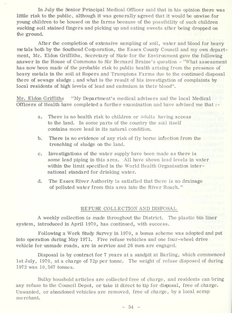 In July the Senior Principal Medical Officer said that in his opinion there was little risk to the public, although it was generally agreed that it would be unwise for young children to be housed on the farms because of the possibility of such children sucking soil stained fingers and picking up and eating sweets after being dropped on the groimd. After the completion of extensive sampling of soil, water and blood for heavy metals both by the Southend Corporation, the Essex County Council and my own depart- ment, Mr. Eldon Griffiths, Secretary of State for the Environment gave the following answer in the House of Commons to Sir Bernard Braine's question - 'What assessment has now been made of the probable risk to public health arising from the presence of heavy metals in the soil at Ropers and Trumpions Farms due to the continued disposal there of sewage sludge ; and what is the result of his investigation of complaints by local residents of high levels of lead and cadmium in their blood. Mr. Eldon Griffiths My Department's medical advisers and the local Medical Officers of Health have completed a further examination and have advised me that a. There is no health risk to children or adults having access to the land. In some parts of the country the soil itself contains more lead in its natural condition. b. There is no evidence of any risk of fly borne infection from the trenching of sludge on the land. c. Investigations of the water supply have been made as there is some lead piping in this area. All have shown lead levels in water within the limit specified in the World Health Organisation inter- national standard for drinking water. d. The Essex River Authority is satisfied that there is no drainage of polluted water from this area into the River Roach. REFUSE COLLECTION AND DISPOSAL A weekly collection is made throughout the District. The plastic bin liner system, introduced in April 1970, has continued, with success. Following a Work Study Survey in 1970, a bonus scheme was adopted and put into operation during May 1971. Five refuse vehicles and one four-wheel drive vehicle for unmade roads, are in service and 26 men are engaged. Disposal is by contract for 7 years at a sandpit at Barling, which commenced 1st July, 1970, at a charge of 72p per tonne. The weight of refuse disposed of during 1972 was 10,567 tonnes. Bulky houshold articles are collected free of charge, and residents can bring any refuse to the Council Depot, or take it direct to tip for di^sal, free of charge. Unwanted, or abandoned vehicles are removed, free of charge, by a local scrap merchant.