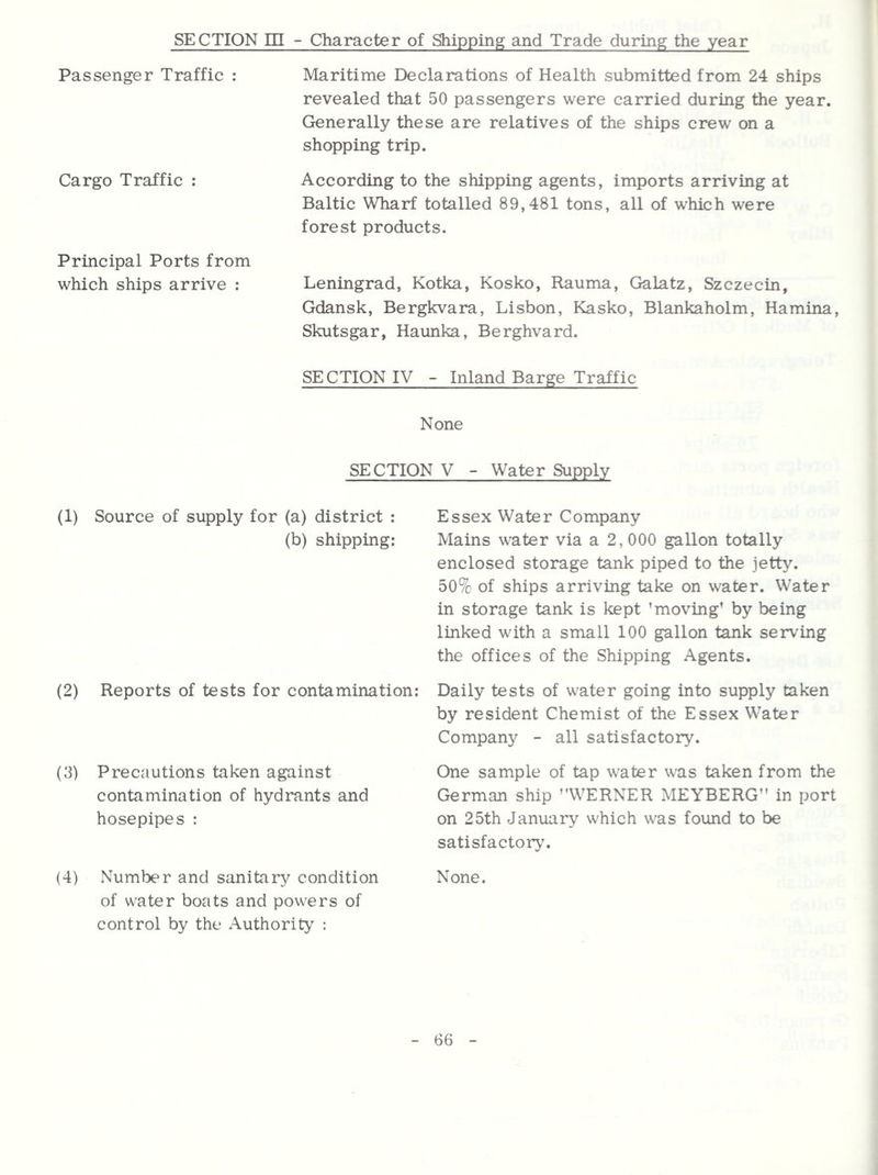 SECTION EH - Character of Shipping and Trade during the year Passenger Traffic : Cargo Traffic : Principal Ports from which ships arrive : Maritime Declarations of Health submitted from 24 ships revealed that 50 passengers were carried during the year. Generally these are relatives of the ships crew on a shopping trip. According to the shipping agents, imports arriving at Baltic Wharf totalled 89,481 tons, all of which were forest products. Leningrad, Kotka, Kosko, Rauma, Galatz, Szczecin, Gdansk, Bergkvara, Lisbon, Kasko, Blankaholm, Hamina, Skutsgar, Haunka, Berghvard. SECTION IV - Inland Barge Traffic None SECTION V - Water Supply (1) Source of supply for (a) district : (b) shipping: (2) Reports of tests for contamination: (3) Precautions taken against contamination of hydrants and hosepipes : (4) Number and sanitary condition of water boats and powers of control by the Authority : Essex Water Company Mains water via a 2,000 gallon totally enclosed storage tank piped to the jetty. 50% of ships arriving take on water. Water in storage tank is kept 'moving’ by being linked with a small 100 gallon tank serving the offices of the Shipping Agents. Daily tests of water going into supply taken by resident Chemist of the Essex Water Company - all satisfactory. One sample of tap water was taken from the German ship WERNER MEYBERG in port on 25th January which was found to be satisfactory'. None.