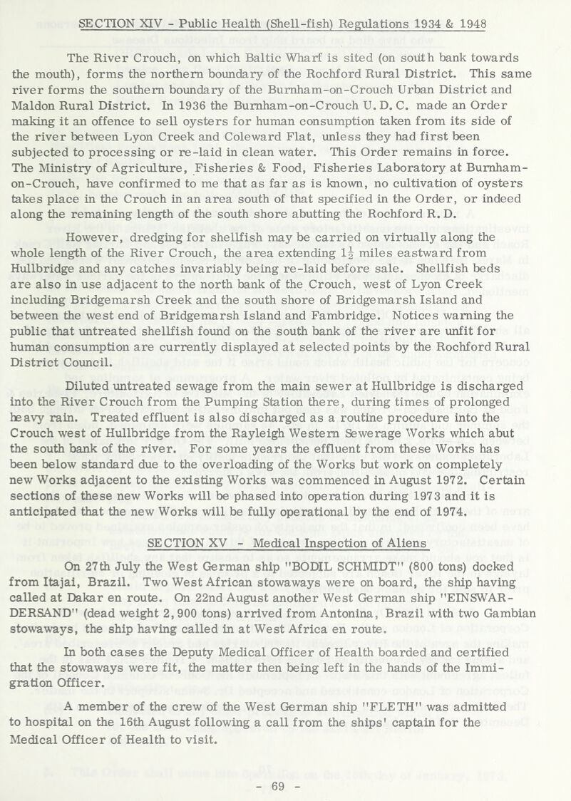 The River Crouch, on which Baltic Wharf is sited (on soitth bank towards the mouth), forms the northern boundary of the Rochford Rural District. This same river forms the southern boundary of the Burnham-on-Crouch Urban District and Maldon Rural District. In 1936 the Burnham-on-Crouch U. D. C. made an Order making it an offence to sell oysters for human consumption taken from its side of the river between Lyon Creek and Coleward Flat, unless they had first been subjected to processing or re-laid in clean water. This Order remains in force. The Ministry of Agriculture, Fisheries & Food, Fisheries Laboratory at Bumham- on-Crouch, have confirmed to me that as far as is known, no cultivation of oysters takes place in the Crouch in an area south of that specified in the Order, or indeed along the remaining length of the south shore abutting the Rochford R. D. However, dredging for shellfish may be carried on virtually along the whole length of the River Crouch, the area extending miles eastward from Hullbridge and any catches invariably being re-laid before sale. Shellfish beds are also in use adjacent to the north bank of the Crouch, west of Lyon Creek including Bridgemarsh Creek and the south shore of Bridgemarsh Island and between the west end of Bridgemarsh Island and Fambridge. Notices warning the public that untreated shellfish found on the south bank of the river are imfit for human consumption are currently displayed at selected points by the Rochford Rural District Council. Diluted untreated sewage from the main sewer at Hullbridge is discharged into the River Crouch from the Pumping Station there, during times of prolonged heavy rain. Treated effluent is also discharged as a routine procedure into the Crouch west of Hullbridge from the Rayleigh Western Sewerage Works which abut the south bank of the river. For some years the effluent from these Works has been below standard due to the overloading of the Works but work on completely new Works adjacent to the existing Works was commenced in August 1972. Certain sections of these new Works will be phased into operation during 1973 and it is anticipated that the new Works will be fully operational by the end of 1974. SECTION XV - Medical Inspection of Allens On 27th July the West German ship BODIL SCHMIDT (800 tons) docked from Itajai, Brazil. Two West African stowaways were on board, the ship having called at Dakar en route. On 22nd August another West German ship EINSWAR- DERSAND (dead weight 2, 900 tons) arrived from Antonina, Brazil with two Gambian stowaways, the ship having called in at West Africa en route. In both cases the Deputy Medical Officer of Health boarded and certified that the stowaways were fit, the matter then being left in the hands of the Immi- gration Officer. A member of the crew of the West German ship FLETH was admitted to hospital on the 16th August following a call from the ships’ captain for the Medical Officer of Health to visit.