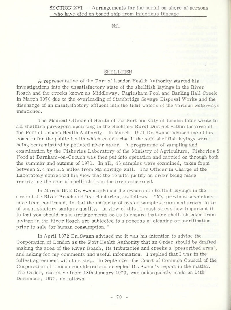 SECTION XVI - Arrangements for the burial on shore of persons who have died on board ship from Infectious Disease Nil. SHELLFISH A representative of the Port of London Health Authority started his investigations into the imsatisfactory state of the shellfish layings in the River Roach and the creeks known as Middleway, Paglesham Pool and Barling Hall Creek in ]March 1970 due to the overloading of Stambridge Sewage Disposal Works and the discharge of an unsatisfactory' effluent into the tidal waters of the various waterways mentioned. The Medical Officer of Health of the Port and City of London later wrote to all shellfish purveyors operating in the Rochford Rural District within the area of the Port of London Health Authority. In March, 1971 Dr. Swann advised me of his concern for the public health which could arise if the said shellfish layings were being contaminated by polluted river water. A programme of sampling and examination by the Fisheries Laboratory' of the Ministry' of Agriculture, Fisheries & Food at Burnham-on-Crouch was then put into operation and carried on through both the summer and autumn of 1971. In all, 45 samples were examined, taken from between 2. 4 and 5. 2 miles from Stambridge Mill. The Officer in Charge of the Laboratory expressed his view that the results justify an order being made restricting the sale of shellfish from the area concerned. In March 1972 Dr. Swann advised the owners of shellfish layings in the area of the River Roach and its tributaries, as follows - ''iMy pre\i.ous suspicions have been confirmed, in that the majority' of oyster samples examined proved to be of unsatisfactory' sanitary quality'. In view of this, I must stress how important it is that you should make arrangements so as to ensure that any' shellfish taken from layings in the River Roach are subjected to a process of cleaning or sterilisation prior to sale for human consumption.  In April 1972 Dr. Swann advised me it was his intention to advise the Corporation of London as the Port Health Authority that an Order shoxild be drafted making the area of the River Roach, its tributaries and creeks a 'prescribed area', and asking for my comments and useful information. I replied that I was in the fullest agreement with this step. In September the Court of Common Council of the Corporation of London considered and accepted Dr. Swann's report in the matter. The Order, operative from 18th January 1973, v'as subsequently made on 14th December, 1972, as follows -