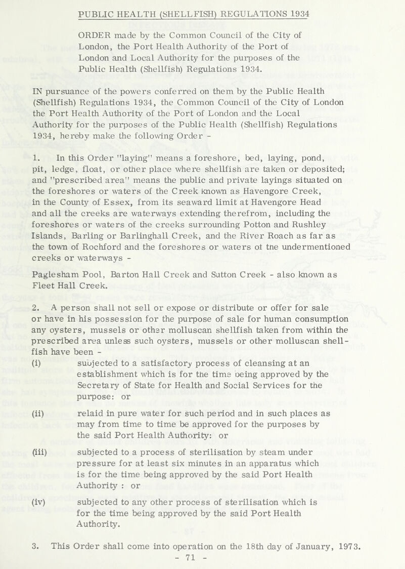 PUBLIC HEALTH (SHELLFISH) REGULATIONS 1934 ORDER made by the Common Council of the City of London, the Port Health Authority of the Port of London and Local Authority for the purposes of the Public Health (Shellfish) Regulations 1934. IN pursuance of the powers conferred on them by the Public Health (Shellfish) Regulations 1934, the Common Council of the City of London the Port Health Authority of the Port of London and the Local Authority for the purposes of the Public Health (Shellfish) Regulations 1934, hereby make the following Order - 1. In this Order laying” means a foreshore, bed, laying, pond, pit, ledge, float, or other place where shellfish are taken or deposited; and prescribed area” means the public and private layings situated on the foreshores or waters of the Creek known as Havengore Creek, in the County of Essex, from its seaward limit at Havengore Head and all the creeks are waterways extending therefrom, including the foreshores or waters of the creeks surrounding Potton and Rushley Islands, Barling or Barlinghall Creek, and the River Roach as far as the town of Rochford and the foreshores or waters ot tne undermentioned creeks or waterways - Paglesham Pool, Barton Hall Creek and Sutton Creek - also known as Fleet Hall Creek. 2. A person shall not sell or expose or distribute or offer for sale or have in his possession for the purpose of sale for human consumption any oysters, mussels or other molluscan shellfish taken from within the prescribed area unless such oysters, mussels or other molluscan shell- fish have been - (i) subjected to a satisfactory process of cleansing at an establishment which is for the time oeing approved by the Secretary of State for Health and Social Services for the purpose: or (ii) relaid in pure water for such period and in such places as may from time to time be approved for the purposes by the said Port Health Authority: or (iii) subjected to a process of sterilisation by steam under pressure for at least six minutes in an apparatus which is for the time being approved by the said Port Health Authority : or (iv) subjected to any other process of sterilisation which is for the time being approved by the said Port Health Authority. 3. This Order shall come into operation on the 18th day of January, 1973.