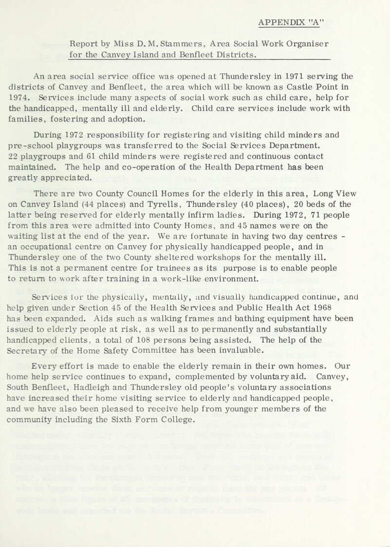 Report by Miss D. M. Stammers, Area Social Work Organiser for the Canvey Island and Benfleet Districts. An area social service office was opened at Thundersley in 1971 serving the districts of Canvey and Benfleet, the area which will be known as Castle Point in 1974. Services include many aspects of social work such as child care, help for the handicapped, mentally ill and elderly. Child care services include work with families, fostering and adoption. During 1972 responsibility for registering and visiting child minders and pre-school playgroups was transferred to the Social Services Department. 22 playgroups and 61 child minders were registered and continuous contact maintained. The help and co-operation of the Health Department has been greatly appreciated. There are two County Council Homes for the elderly in this area, Long View on Canvey Island (44 places) and Tyrells, Thundersley (40 places), 20 beds of the latter being reserved for elderly mentally infirm ladies. During 1972, 71 people from this area were admitted into County Homes, and 45 names were on the waiting list at the end of the year. We are fortunate in having two day centres - an occupational centre on Canvey for physically handicapped people, and in Thundersley one of the two County sheltered workshops for the mentally ill. This is not a permanent centre for trainees as its purpose is to enable people to return to work after training in a work-like environment. Ser\’ices lor the physically, mentally, and visually handicapped continue, and help given under Section 45 of the Health Services and Public Health Act 1968 has been expanded. Aids such as walking frames and bathing equipment have been issued to elderly people at risk, as well as to permanently and substantially handicapped clients, a total of 108 persons being assisted. The help of the Secretary of the Home Safety Committee has been invaluable. Every effort is made to enable the elderly remain in their own homes. Our home help service continues to expand, complemented by voluntary aid. Canvey, South Benfleet, Hadleigh and Thimdersley old people's voluntary associations have increased their home visiting service to elderly and handicapped people, and we have also been pleased to receive help from younger members of the community including the Sixth Form College.