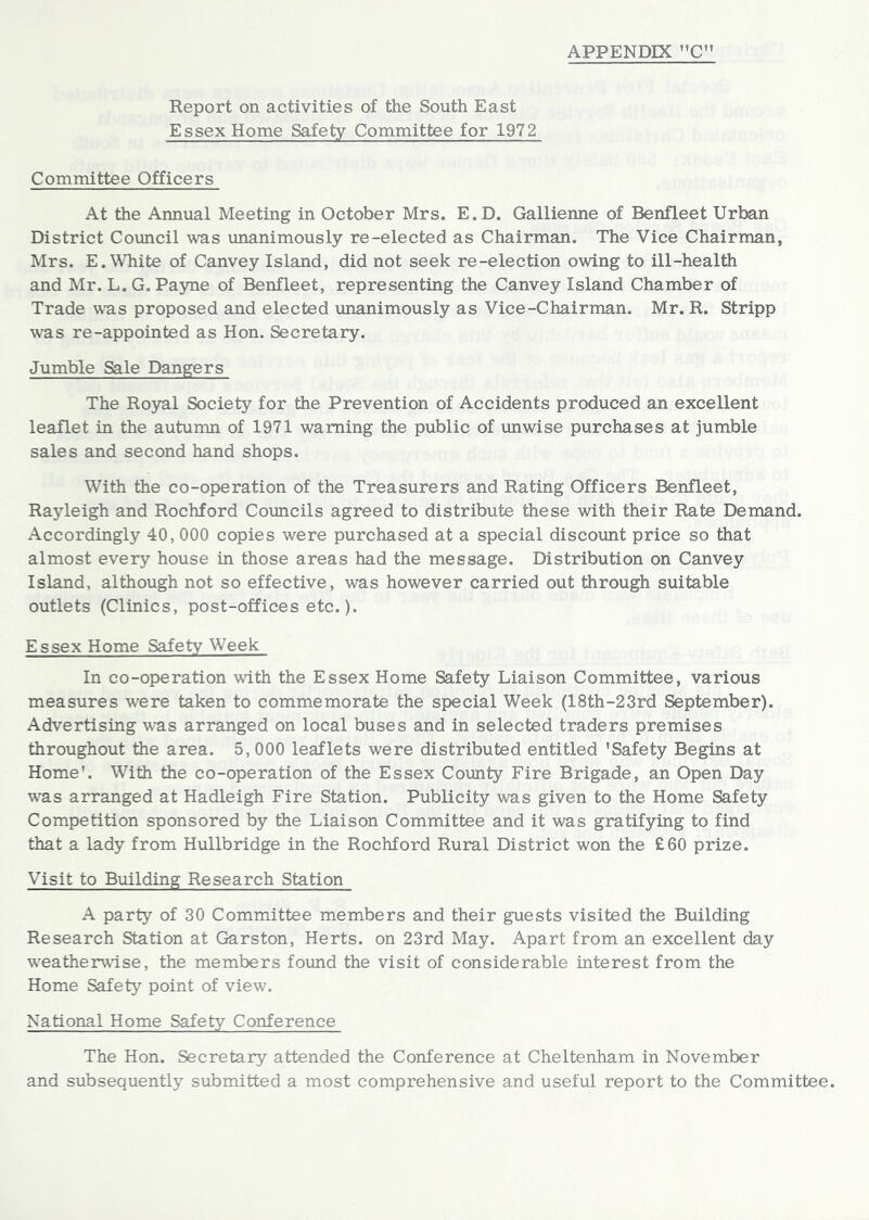 Report on activities of the South East Essex Home Safety Committee for 1972 Committee Officers At the Annual Meeting in October Mrs. E.D. Gallienne of Benfleet Urban District Council was unanimously re-elected as Chairman. The Vice Chairman, Mrs. E. White of Canvey Island, did not seek re-election owing to ill-health and Mr. L. G. Pa5me of Benfleet, representing the Canvey Island Chamber of Trade was proposed and elected unanimously as Vice-Chairman. Mr. R. Stripp was re-appointed as Hon. Secretary. Jumble Sale Dangers The Ro5ral Society for the Prevention of Accidents produced an excellent leaflet in the autumn of 1971 warning the public of unwise purchases at jumble sales and second hand shops. With the co-operation of the Treasurers and Rating Officers Benfleet, Rayleigh and Rochford Comcils agreed to distribute these with their Rate Demand. Accordingly 40, 000 copies were purchased at a special discount price so that almost every house in those areas had the message. Distribution on Canvey Island, although not so effective, was however carried out through suitable outlets (Clinics, post-offices etc.). Essex Home Safety Week In co-operation with the Essex Home Safety Liaison Committee, various measures were taken to commemorate the special Week (18th-23rd September). Advertising was arranged on local buses and in selected traders premises throughout the area. 5,000 leaflets were distributed entitled 'Safety Begins at Home'. With the co-operation of the Essex County Fire Brigade, an Open Day w'as arranged at Hadleigh Fire Station. Publicity was given to the Home Safety Competition sponsored by the Liaison Committee and it was gratifying to find that a lady from Hullbridge in the Rochford Rural District won the £60 prize. Visit to Building Research Station A party of 30 Committee members and their guests visited the Building Research Station at Garston, Herts, on 23rd May. Apart from an excellent day weatherwT.se, the members found the visit of considerable interest from the Home Safety point of view. National Home Safety Conference The Hon. Secretary attended the Conference at Cheltenham in November and subsequently submitted a most comprehensive and useful report to the Committee.