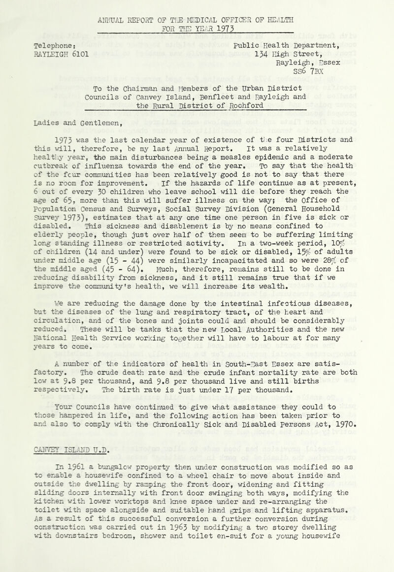 ANNUAL REPORT OP THE MEDICAL OFFICER OF HEALTH FOR THE YEAR 1973 Telephone* Public Health Department, RAYLEIGH 6101 134 High Street, Rayleigh, Essex SS6 7BX To the Chairman and Members of the Urban District Councils of Canvey Island, Benfleet and Rayleigh and the Rural District of Rochford Ladies and Gentlemen, 1973 was the last calendar year of existence of the four Districts and this will, therefore, be my last Annual Report. It was a relatively healthy year, the main disturbances being a measles epidemic and a moderate outbreak of influenza towards the end of the year. To say that the health of the four communities has been relatively good is not to say that there is no room for improvement. If the hazards of life continue as at present, 6 out of every 30 children who leave school will die before they reach the age of 65, more than this will suffer illness on the way; the Office of population Census and Surveys, Social Survey Division (General Household Survey 1973)> estimates that at any one time one person in five is sick or disabled. This sickness and disablement is by no means confined to elderly people, though just over half of them seem to be suffering limiting long standing illness or restricted activity. In a two-week period, 10$ of children (14 and under) were found to be sick or disabled, 15^c of adults under middle age (15 - 44) were similarly incapacitated and so were 28^ of the middle aged (45 - 64). Much, therefore, remains still to be done in reducing disability from sickness, and it still remains true that if we improve the community's health, we will increase its wealth. We are reducing the damage done by the intestinal infectious diseases, but the diseases of the lung and respiratory tract, of the heart and circulation, and of the bones and joints could and should be considerably reduced. These will be tasks that the new Local Authorities and the new Rational Health Service working together will have to labour at for many years to come. A number of the indicators of health in South-East Essex are satis- factory. The crude death rate and the crude infant mortaALity rate are both low at 9.8 per thousand, and 9*8 per thousand live and still births respectively. The birth rate is just under 17 per thousand. Your Councils have continued to give what assistance they could to those hampered in life, and the following action has been taken prior to and also to comply with the Chronically Sick and Disabled persons Act, 1970. CAR7EY ISLAND U.D. In 1961 a bungalow property then under construction was modified so as to enable a housewife confined to a wheel chair to move about inside and outside the dwelling by ramping the front door, widening and fitting sliding doors internally with front door swinging both ways, modifying the kitchen with lower worktops and knee space under and re-arranging the toilet with space alongside and suitable hand grips and lifting apparatus. As a result of this successful conversion a further conversion during construction was carried out in 1963 by modifying a two storey dwelling with downstairs bedroom, shower and toilet en-suit for a young housewife